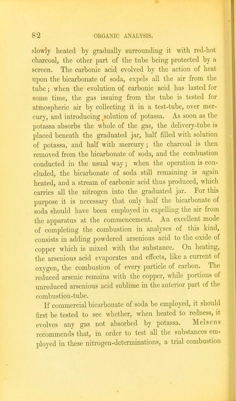 slowly heated by gradually surrounding it witli red-hot charcoal, the other part of the tube being protected by a screen. The carbonic acid evolved by the action of heat upon the bicarbonate of soda, expels all the air from the tube; when the evolution of carbonic acid has lasted for some time, the gas issuing from the tube is tested for atmospheric air by collecting it in a test-tube, over mer- cury, and introducing solution of potassa. As soon as the potassa absorbs the whole of the gas, the dehvery-tube is placed beneath the graduated jar, haK filled with solution of potassa, and haK with mercury; the charcoal is then removed from the bicarbonate of soda, and the combustion conducted in the usual way ; when the operation is con- cluded, the bicarbonate of soda stiU remaining is again heated, and a stream of carbonic acid thus produced, which carries all the nitrogen into the graduated jar. Tor this purpose it is necessary that only half the bicarbonate of soda should have been employed in expelling the air from the apparatus at the commencement. An excellent mode of completing the combustion in analyses of this kind, consists in adding powdered arsenious acid to the oxide of copper which is mixed with the substance. On heating, the arsenious acid evaporates and effects, Kke a current of oxygen, the combustion of every particle of carbon. The reduced arsenic remains with the copper, while portions of unreduced arsenious acid sublime in the anterior part of the combustion-tube. If commercial bicarbonate of soda be employed, it should first be tested to see whether, when heated to redness, it evolves any gas not absorbed by potassa. Melsens recommends that, in order to test all the substances em- ployed in these nitrogen-determinations, a trial combustion