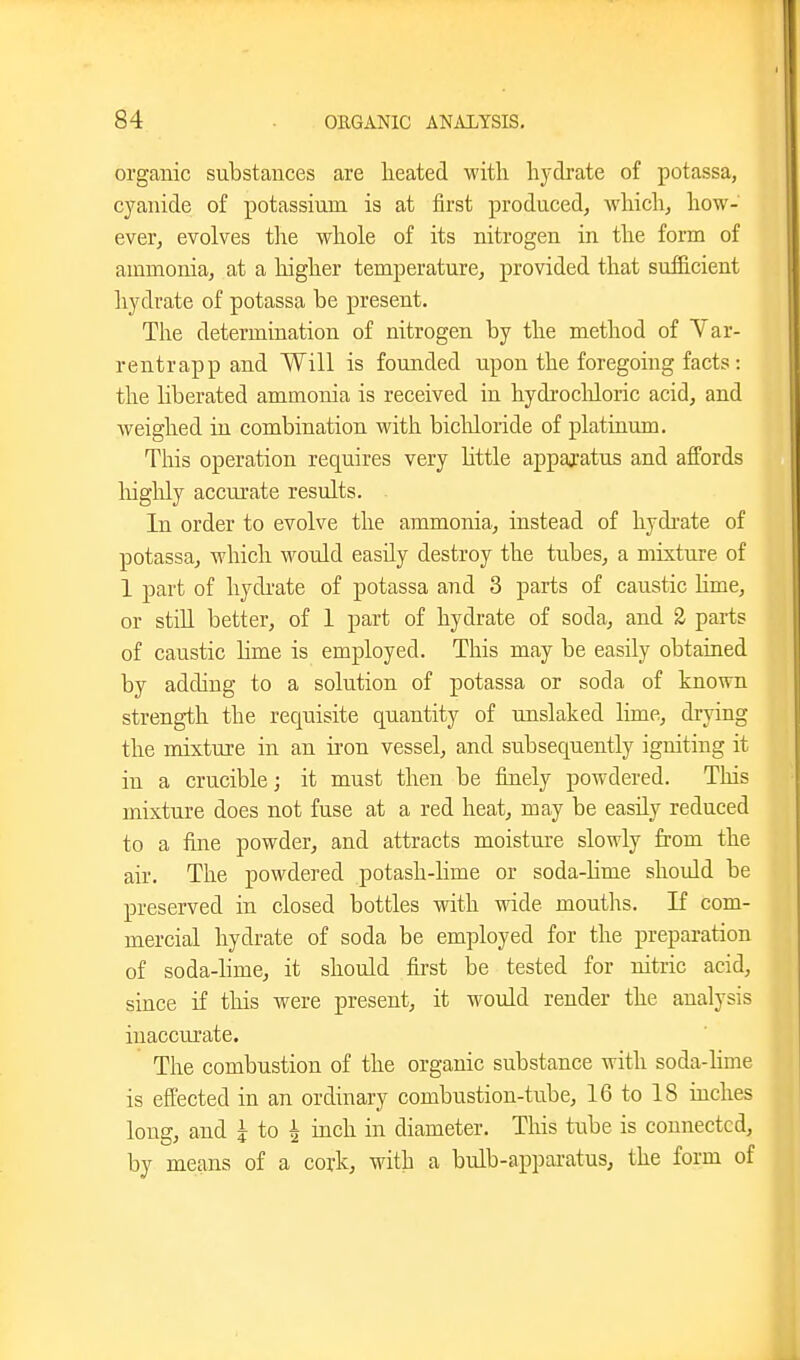 organic substances are lieated with hydrate of potassa, cyanide of potassium is at first produced^ which, how- ever, evolves the whole of its nitrogen in the form of ammonia, at a higher temperature, provided that sufficient hydrate of potassa be present. The determination of nitrogen by the method of Yar- rentrapp and Will is founded upon the foregoing facts: the liberated ammonia is received in hydrocliloric acid, and weighed in combination with bicliloride of platinum. This operation requires very little appaj-atus and affords liighly accurate results. In order to evolve the ammonia, instead of hydi'ate of potassa, which would easily destroy the tubes, a mixture of 1 part of hydi'ate of potassa and 3 parts of caustic Hme, or stiU better, of 1 part of hydrate of soda, and 2 parts of caustic Hme is employed. This may be easily obtained by adding to a solution of potassa or soda of known strength the requisite quantity of unslaked lime, drying the mixture in an iron vessel, and subsequently igniting it in a crucible; it must then be finely powdered. This mixture does not fuse at a red heat, may be easily reduced to a fine powder, and attracts moistm'c slowly from the air. The powdered potash-hme or soda-Hme should be preserved in closed bottles with wide mouths. If com- mercial hydrate of soda be employed for the preparation of soda-hme, it should first be tested for nitric acid, since if this were present, it woidd render the analysis inaccurate. The combustion of the organic substance with soda-hme is efi'ected in an ordinary combustion-tube, 16 to 18 niches long, and ^ to ^ inch in diameter. This tube is connected, by means of a cork, with a bulb-apparatus, the form of