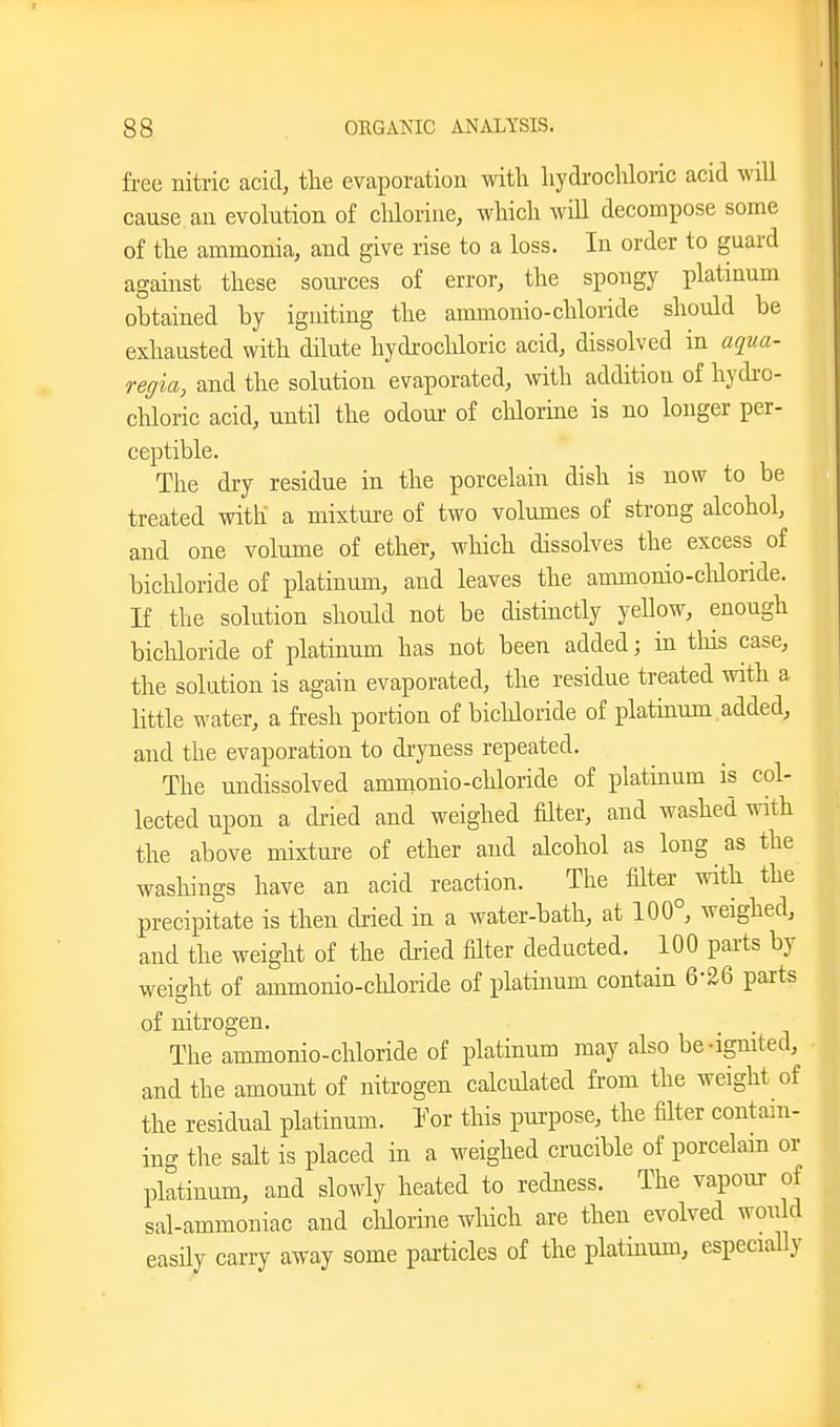 free nitric acid, tlie evaporation with liydrochloric acid will cause an evolution of chlorine, which will decompose some of the ammonia, and give rise to a loss. In order to guard against these soui-ces of error, the spongy platinum obtained by igniting the ammonio-chloride should be exhausted with dilute hydrochloric acid, dissolved in aqua- regia, and the solution evaporated, with addition of hydi-o- chloric acid, until the odour of clilorine is no longer per- ceptible. The dry residue in the porcelain dish is now to be treated with a mixture of two volumes of strong alcohol, and one volume of ether, which dissolves the excess of bichloride of platinum, and leaves the ammonio-cliloride. If the solution should not be distinctly yellow, enough bicMoride of platinum has not been added; in tliis case, the solution is again evaporated, the residue treated with a little water, a fresh portion of bicldoride of plathium added, and the evaporation to dryness repeated. The undissolved ammonio-chloride of platinum is col- lected upon a di-ied and weighed filter, and washed with the above mixture of ether and alcohol as long as the wasliings have an acid reaction. The filter^ with the precipitate is then dried in a water-bath, at 100°, weighed, and the weight of the dried filter deducted. 100 parts by weight of ammonio-chloride of platinum contain 6-26 parts of nitrogen. The ammonio-chloride of platinum may also be-ignited, and the amount of nitrogen calculated from the weight of the residual platinum. I or this pui-pose, the filter contain- ing the salt is placed in a weighed crucible of porcelain or platinum, and slowly heated to redness. The vapour of sal-ammoniac and chlorine which are then evolved would easHy carry away some particles of the platinum, especially I I