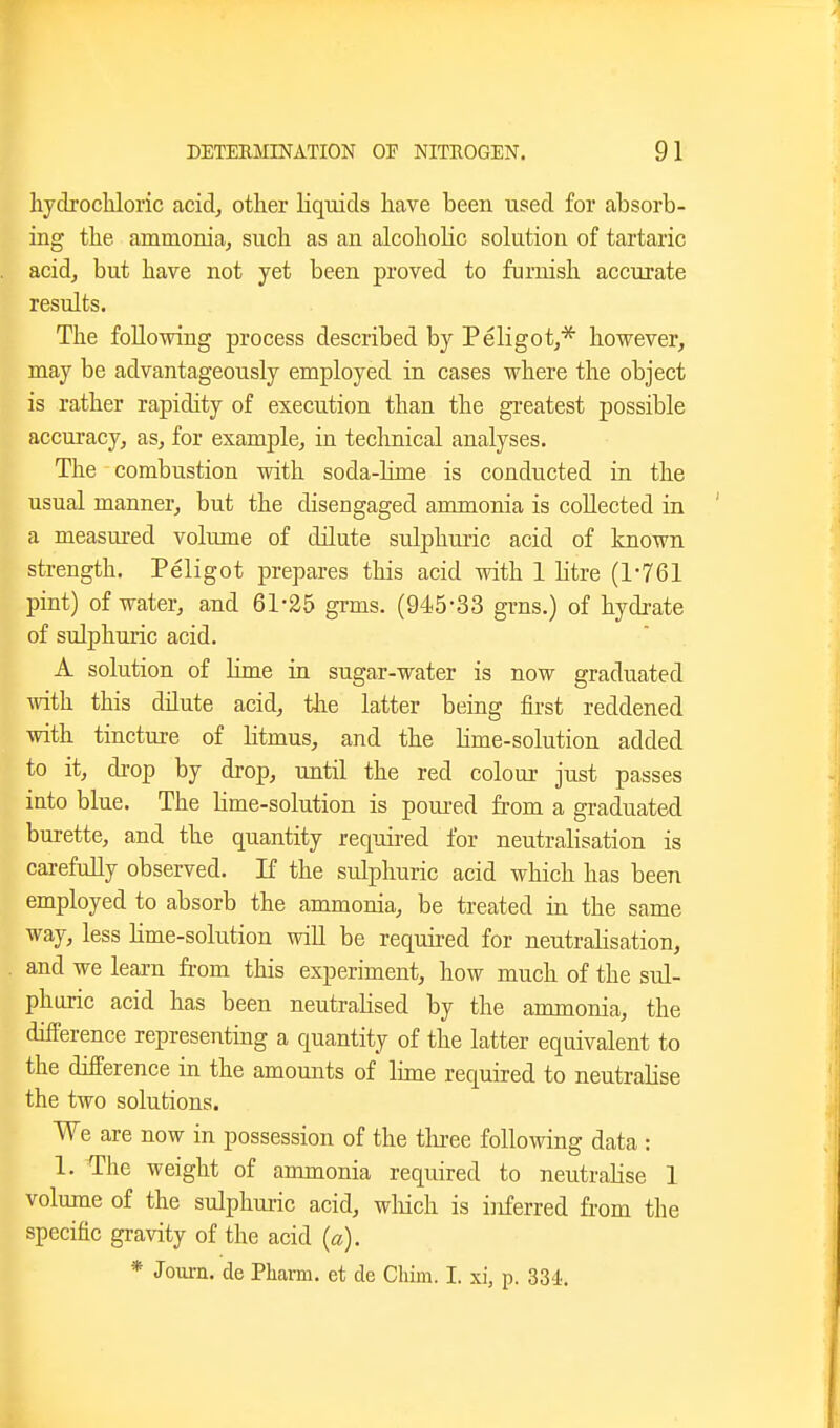 hydrochloric acid, other liquids have been used for absorb- ing the ammonia, such as an alcoholic solution of tartaric acid, but have not yet been proved to furnish accurate results. The following process described by Peligot,* however, may be advantageously employed in cases where the object is rather rapidity of execution than the greatest possible accuracy, as, for example, in technical analyses. The combustion with soda-bme is conducted in the usual manner, but the disengaged ammonia is collected in a measured volume of dilute sulphmic acid of known strength. Peligot prepares this acid with 1 htre (1-761 pint) of water, and 61-25 grms. (945-33 grns.) of hydrate of sulphuric acid. A solution of lime in sugar-water is now graduated ivith this dilute acid, tlie latter being first reddened Avith tincture of litmus, and the Hme-solution added to it, drop by drop, until the red colour just passes into blue. The Ume-solution is poured from a graduated burette, and the quantity required for neutralisation is carefully observed. If the sulphuric acid which has been employed to absorb the ammonia, be treated in the same way, less Hme-solution will be required for neutralisation, and we learn from this experiment, how much of the sul- phuric acid has been neutralised by the ammonia, the difPerence representing a quantity of the latter equivalent to the difference in the amounts of lime required to neutralise the two solutions. We are now in possession of the thi-ee following data : 1. The weight of ammonia required to neutralise 1 volume of the sulphuric acid, wliich is inferred from the specific gravity of the acid (a). * Joui-n. de Pharm. et de Chim. I. xi, p. 33'i.