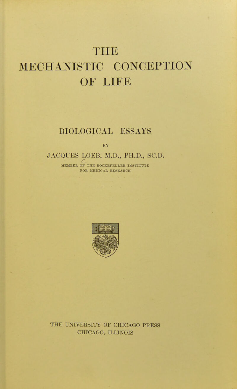 MECHANISTIC CONCEPTION OF LIFE BIOLOGICAL ESSAYS BY JACQUES LOEB, M.D., PH.D., SC.D. C MEMBER OF THE ROCKEFELLER INSTITUTE FOR MEDICAL RESEARCH THE UNIVERSITY OF CHICAGO PRESS CHICAGO, ILLINOIS