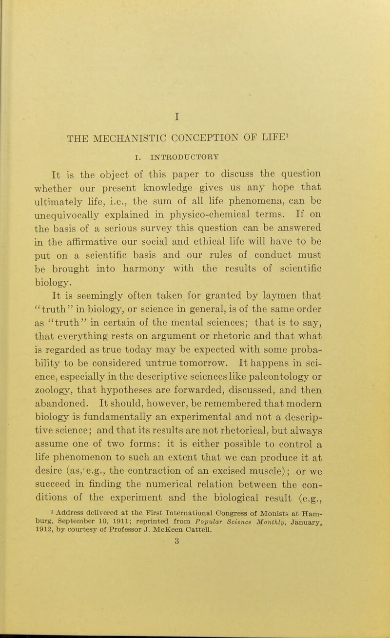 I THE MECHANISTIC CONCEPTION OF LIFE1 I. INTRODUCTORY It is the object of this paper to discuss the question whether our present knowledge gives us any hope that ultimately life, i.e., the sum of all life phenomena, can be unequivocally explained in physico-chemical terms. If on the basis of a serious survey this question can be answered in the affirmative our social and ethical life will have to be put on a scientific basis and our rules of conduct must be brought into harmony with the results of scientific biology. It is seemingly often taken for granted by laymen that truth in biology, or science in general, is of the same order as truth in certain of the mental sciences; that is to say, that everything rests on argument or rhetoric and that what is regarded as true today may be expected with some proba- bility to be considered untrue tomorrow. It happens in sci- ence, especially in the descriptive sciences like paleontology or zoology, that hypotheses are forwarded, discussed, and then abandoned. It should, however, be remembered that modern biology is fundamentally an experimental and not a descrip- tive science; and that its results are not rhetorical, but always assume one of two forms: it is either possible to control a life phenomenon to such an extent that we can produce it at desire (as, e.g., the contraction of an excised muscle); or we succeed in finding the numerical relation between the con- ditions of the experiment and the biological result (e.g., 1 Address delivered at the First International Congress of Monists at Ham- burg, September 10, 1911; reprinted from Popular Science Monthly, January, 1912, by courtesy of Professor J. McKeen Cattell.