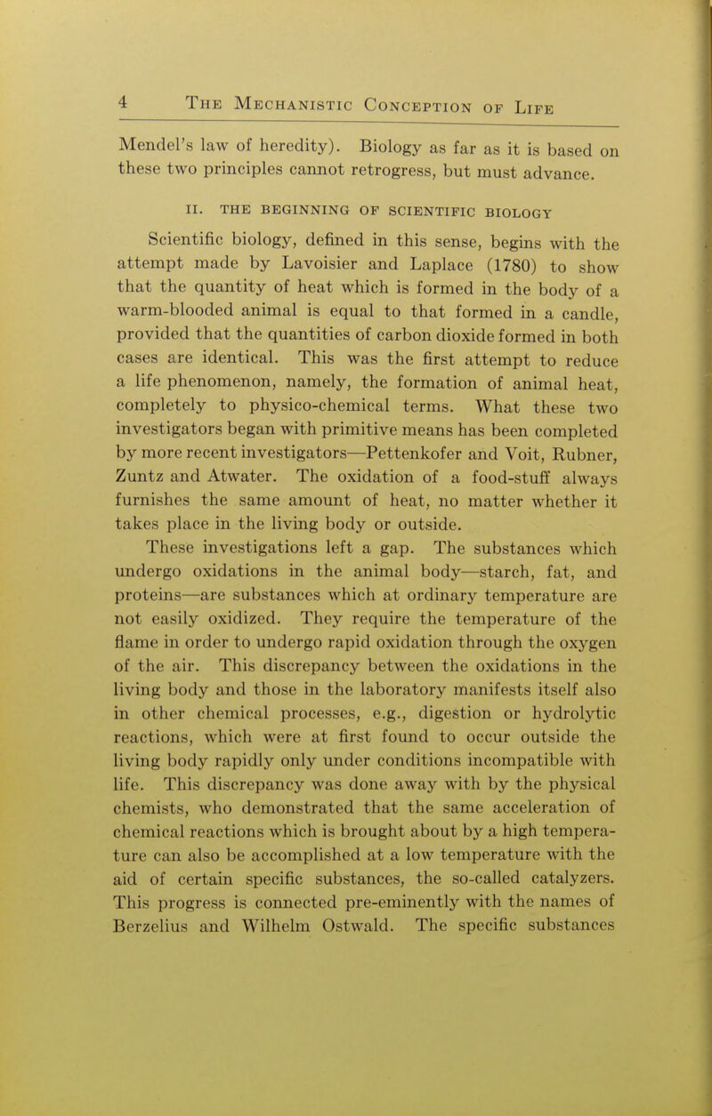 Mendel's law of heredity). Biology as far as it is based on these two principles cannot retrogress, but must advance. II. THE BEGINNING OF SCIENTIFIC BIOLOGY Scientific biology, denned in this sense, begins with the attempt made by Lavoisier and Laplace (1780) to show that the quantity of heat which is formed in the body of a warm-blooded animal is equal to that formed in a candle, provided that the quantities of carbon dioxide formed in both cases are identical. This was the first attempt to reduce a life phenomenon, namely, the formation of animal heat, completely to physico-chemical terms. What these two investigators began with primitive means has been completed by more recent investigators—Pettenkofer and Voit, Rubner, Zuntz and Atwater. The oxidation of a food-stuff always furnishes the same amount of heat, no matter whether it takes place in the living body or outside. These investigations left a gap. The substances which undergo oxidations in the animal body—starch, fat, and proteins—are substances which at ordinary temperature are not easily oxidized. They require the temperature of the flame in order to undergo rapid oxidation through the oxygen of the air. This discrepancy between the oxidations in the living body and those in the laboratory manifests itself also in other chemical processes, e.g., digestion or hydrolytic reactions, which were at first found to occur outside the living body rapidly only under conditions incompatible with life. This discrepancy was done away with by the physical chemists, who demonstrated that the same acceleration of chemical reactions which is brought about by a high tempera- ture can also be accomplished at a low temperature with the aid of certain specific substances, the so-called catalyzers. This progress is connected pre-eminently with the names of Berzelius and Wilhelm Ostwald. The specific substances