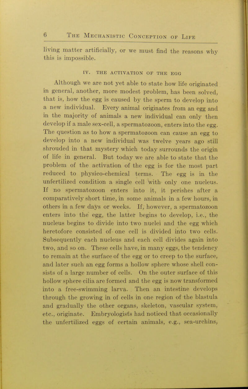 living matter artificially, or we must find the reasons why this is impossible. IV. THE ACTIVATION OF THE EGG Although we are not yet able to state how life originated in general, another, more modest problem, has been solved, that is, how the egg is caused by the sperm to develop into a new individual. Every animal originates from an egg and in the majority of animals a new individual can only then develop if a male sex-cell, a spermatozoon, enters into the egg. The question as to how a spermatozoon can cause an egg to develop into a new individual was twelve years ago still shrouded in that mystery which today surrounds the origin of life in general. But today we are able to state that the problem of the activation of the egg is for the most part reduced to physico-chemical terms. The egg is in the unfertilized condition a single cell with only one nucleus. If no spermatozoon enters into it, it perishes after a comparatively short time, in some animals in a few hours, in others in a few days or weeks. If, however, a spermatozoon enters into the egg, the latter begins to develop, i.e., the nucleus begins to divide into two nuclei and the egg which heretofore consisted of one cell is divided into two cells. Subsequently each nucleus and each cell divides again into two, and so on. These cells have, in many eggs, the tendency to remain at the surface of the egg or to creep to the surface, and later such an egg forms a hollow sphere whose shell con- sists of a large number of cells. On the outer surface of this hollow sphere cilia are formed and the egg is now transformed into a free-swimming larva. Then an intestine develops through the growing in of cells in one region of the blastula and gradually the other organs, skeleton, vascular system, etc., originate. Embryologists had noticed that occasionally the unfertilized eggs of certain animals, e.g., sea-urchins,