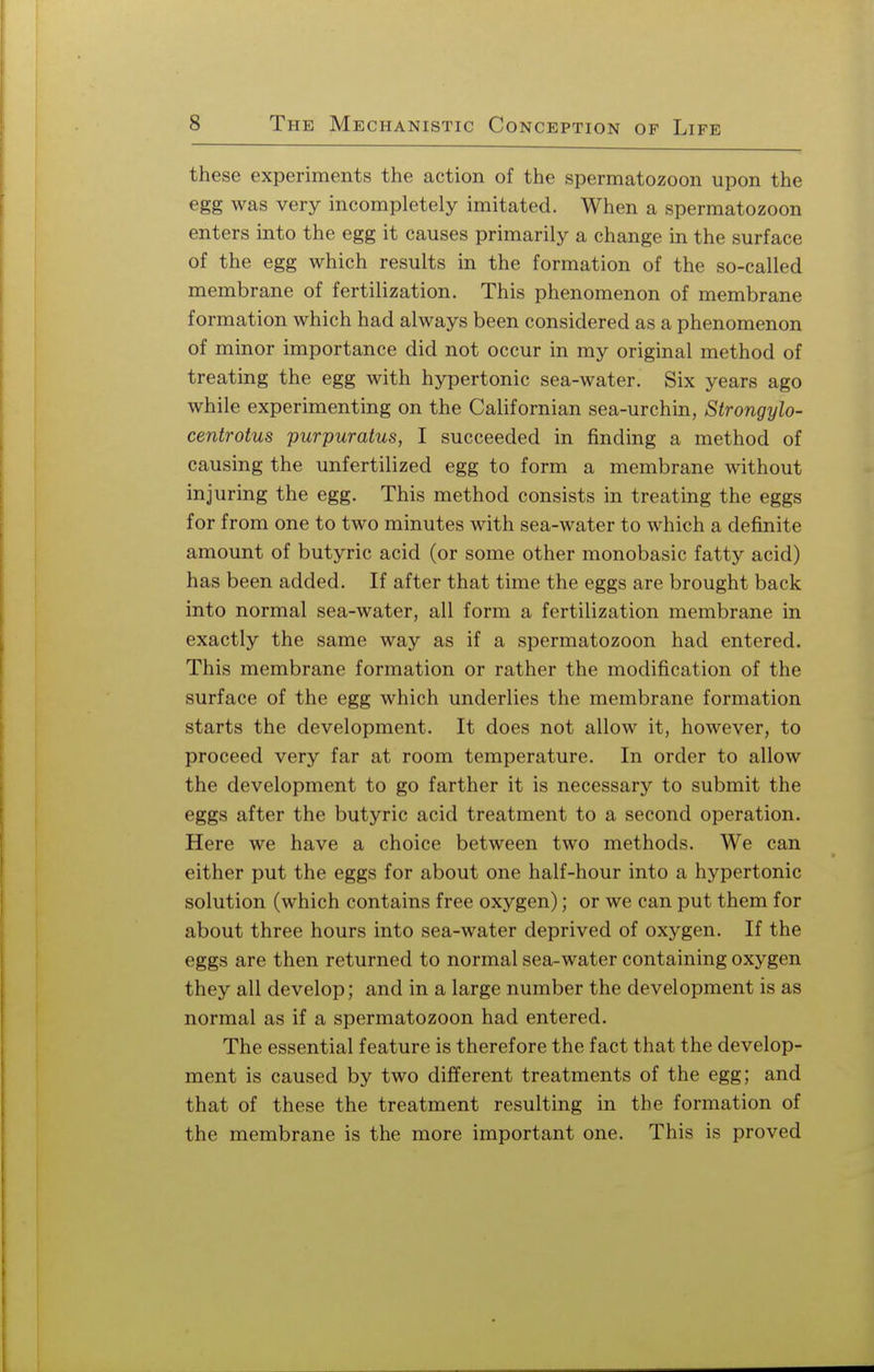 these experiments the action of the spermatozoon upon the egg was very incompletely imitated. When a spermatozoon enters into the egg it causes primarily a change in the surface of the egg which results in the formation of the so-called membrane of fertilization. This phenomenon of membrane formation which had always been considered as a phenomenon of minor importance did not occur in my original method of treating the egg with hypertonic sea-water. Six years ago while experimenting on the Californian sea-urchin, Strongylo- centrotus purpuratus, I succeeded in finding a method of causing the unfertilized egg to form a membrane without injuring the egg. This method consists in treating the eggs for from one to two minutes with sea-water to which a definite amount of butyric acid (or some other monobasic fatty acid) has been added. If after that time the eggs are brought back into normal sea-water, all form a fertilization membrane in exactly the same way as if a spermatozoon had entered. This membrane formation or rather the modification of the surface of the egg which underlies the membrane formation starts the development. It does not allow it, however, to proceed very far at room temperature. In order to allow the development to go farther it is necessary to submit the eggs after the butyric acid treatment to a second operation. Here we have a choice between two methods. We can either put the eggs for about one half-hour into a hypertonic solution (which contains free oxygen); or we can put them for about three hours into sea-water deprived of oxygen. If the eggs are then returned to normal sea-water containing oxygen they all develop; and in a large number the development is as normal as if a spermatozoon had entered. The essential feature is therefore the fact that the develop- ment is caused by two different treatments of the egg; and that of these the treatment resulting in the formation of the membrane is the more important one. This is proved