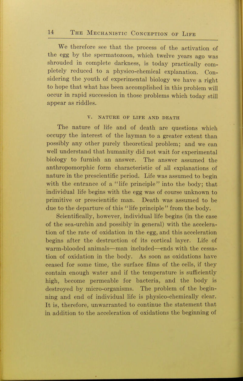 We therefore see that the process of the activation of the egg by the spermatozoon, which twelve years ago was shrouded in complete darkness, is today practically com- pletely reduced to a physico-chemical explanation. Con- sidering the youth of experimental biology we have a right to hope that what has been accomplished in this problem will occur in rapid succession in those problems which today still appear as riddles. V. NATURE OF LIFE AND DEATH The nature of life and of death are questions which occupy the interest of the layman to a greater extent than possibly any other purely theoretical problem; and we can well understand that humanity did not wait for experimental biology to furnish an answer. The answer assumed the anthropomorphic form characteristic of all explanations of nature in the prescientific period. Life was assumed to begin with the entrance of a life principle into the body; that individual life begins with the egg was of course unknown to primitive or prescientific man. Death was assumed to be due to the departure of this life principle from the body. Scientifically, however, individual life begins (in the case of the sea-urchin and possibly in general) with the accelera- tion of the rate of oxidation in the egg, and this acceleration begins after the destruction of its cortical layer. Life of warm-blooded animals—man included—ends with the cessa- tion of oxidation in the body. As soon as oxidations have ceased for some time, the surface films of the cells, if they contain enough water and if the temperature is sufficiently high, become permeable for bacteria, and the body is destroyed by micro-organisms. The problem of the begin- ning and end of individual life is physico-chemically clear. It is, therefore, unwarranted to continue the statement that in addition to the acceleration of oxidations the beginning of