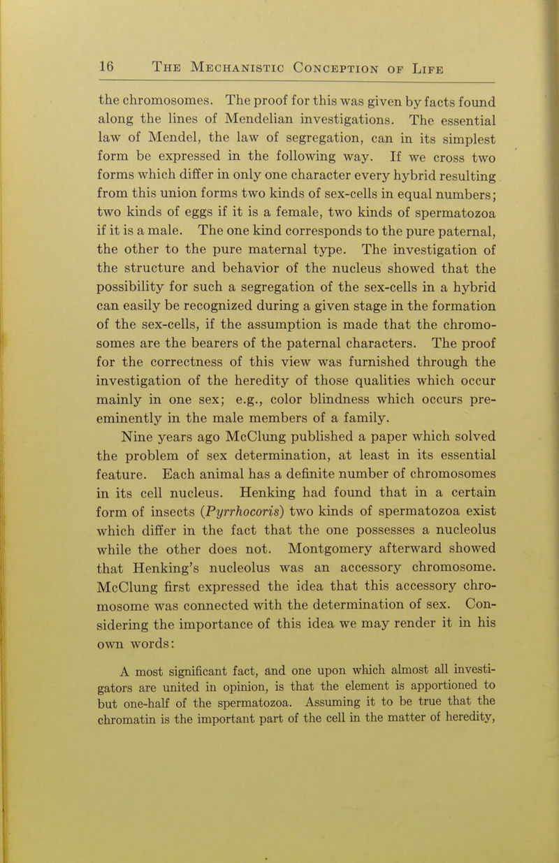 the chromosomes. The proof for this was given by facts found along the lines of Mendelian investigations. The essential law of Mendel, the law of segregation, can in its simplest form be expressed in the following way. If we cross two forms which differ in only one character every hybrid resulting from this union forms two kinds of sex-cells in equal numbers; two kinds of eggs if it is a female, two kinds of spermatozoa if it is a male. The one kind corresponds to the pure paternal, the other to the pure maternal type. The investigation of the structure and behavior of the nucleus showed that the possibility for such a segregation of the sex-cells in a hybrid can easily be recognized during a given stage in the formation of the sex-cells, if the assumption is made that the chromo- somes are the bearers of the paternal characters. The proof for the correctness of this view was furnished through the investigation of the heredity of those qualities which occur mainly in one sex; e.g., color blindness which occurs pre- eminently in the male members of a family. Nine years ago McClung published a paper which solved the problem of sex determination, at least in its essential feature. Each animal has a definite number of chromosomes in its cell nucleus. Henking had found that in a certain form of insects (Pyrrhocoris) two kinds of spermatozoa exist which differ in the fact that the one possesses a nucleolus while the other does not. Montgomery afterward showed that Henking's nucleolus was an accessory chromosome. McClung first expressed the idea that this accessory chro- mosome was connected with the determination of sex. Con- sidering the importance of this idea we may render it in his own words: A most significant fact, and one upon which almost all investi- gators are united in opinion, is that the element is apportioned to but one-half of the spermatozoa. Assuming it to be true that the chromatin is the important part of the cell in the matter of heredity,