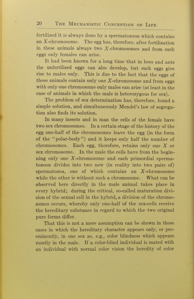 fertilized it is always done by a spermatozoon which contains an X-chromosome. The egg has, therefore, after fertilization in these animals always two X-chromosomes and from such eggs only females can arise. It had been known for a long time that in bees and ants the unfertilized eggs can also develop, but such eggs give rise to males only. This is due to the fact that the eggs of these animals contain only one X-chromosome and from eggs with only one chromosome only males can arise (at least in the case of animals in which the male is heterozygous for sex). The problem of sex determination has, therefore, found a simple solution, and simultaneously Mendel's law of segrega- tion also finds its solution. In many insects and in man the cells of the female have two sex chromosomes. In a certain stage of the history of the egg one-half of the chromosomes leave the egg (in the form of the polar-body) and it keeps only half the number of chromosomes. Each egg, therefore, retains only one X or sex chromosome. In the male the cells have from the begin- ning only one X-chromosome and each primordial sperma- tozoon divides into two new (in reality into two pairs of) spermatozoa, one of which contains an X-chromosome while the other is without such a chromosome. What can be observed here directly in the male animal takes place in every hybrid; during the critical, so-called maturation divi- sion of the sexual cell in the hybrid, a division of the chromo- somes occurs, whereby only one-half of the sex-cells receive the hereditary substance in regard to which the two original pure forms differ. That this is not a mere assumption can be shown in those cases in which the hereditary character appears only, or pre- eminently, in one sex as, e.g., color blindness which appears mostly in the male. If a color-blind individual is mated with an individual with normal color vision the heredity of color