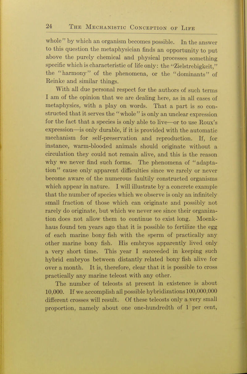 whole  by which an organism becomes possible. In the answer to this question the metaphysician finds an opportunity to put above the purely chemical and physical processes something specific which is characteristic of life only: the Zielstrebigkeit, the harmony of the phenomena, or the dominants of Reinke and similar things. With all due personal respect for the authors of such terms I am of the opinion that we are dealing here, as in all cases of metaphysics, with a play on words. That a part is so con- structed that it serves the whole is only an unclear expression for the fact that a species is only able to live—or to use Roux's expression—is only durable, if it is provided with the automatic mechanism for self-preservation and reproduction. If, for instance, warm-blooded animals should originate without a circulation they could not remain alive, and this is the reason why we never find such forms. The phenomena of adapta- tion cause only apparent difficulties since we rarely or never become aware of the numerous faultily constructed organisms which appear in nature. I will illustrate by a concrete example that the number of species which we observe is only an infinitely small fraction of those which can originate and possibly not rarely do originate, but which we never see since their organiza- tion does not allow them to continue to exist long. Moenk- haus found ten years ago that it is possible to fertilize the egg of each marine bony fish with the sperm of practically any other marine bony fish. His embryos apparently lived only a very short time. This year I succeeded in keeping such hybrid embryos between distantly related bony fish alive for over a month. It is, therefore, clear that it is possible to cross practically any marine teleost with any other. The number of teleosts at present in existence is about 10,000. If we accomplish all possible hybridizations 100,000,000 different crosses will result. Of these teleosts only a very small proportion, namely about one one-hundredth of 1 per cent,