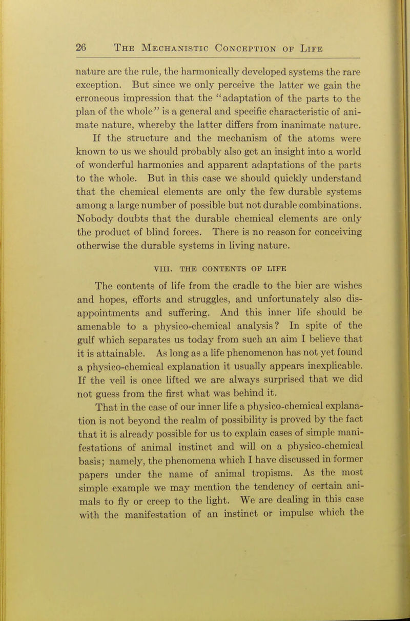 nature are the rule, the harmonically developed systems the rare exception. But since we only perceive the latter we gain the erroneous impression that the adaptation of the parts to the plan of the whole is a general and specific characteristic of ani- mate nature, whereby the latter differs from inanimate nature. If the structure and the mechanism of the atoms were known to us we should probably also get an insight into a world of wonderful harmonies and apparent adaptations of the parts to the whole. But in this case we should quickly understand that the chemical elements are only the few durable systems among a large number of possible but not durable combinations. Nobody doubts that the durable chemical elements are only the product of blind forces. There is no reason for conceiving otherwise the durable systems in living nature. VIII. THE CONTENTS OF LIFE The contents of life from the cradle to the bier are wishes and hopes, efforts and struggles, and unfortunately also dis- appointments and suffering. And this inner life should be amenable to a physico-chemical analysis? In spite of the gulf which separates us today from such an aim I believe that it is attainable. As long as a life phenomenon has not yet found a physico-chemical explanation it usually appears inexplicable. If the veil is once lifted we are always surprised that we did not guess from the first what was behind it. That in the case of our inner life a physico-chemical explana- tion is not beyond the realm of possibility is proved by the fact that it is already possible for us to explain cases of simple mani- festations of animal instinct and will on a physico-chemical basis; namely, the phenomena which I have discussed in former papers under the name of animal tropisms. As the most simple example we may mention the tendency of certain ani- mals to fly or creep to the light. We are dealing in this case with the manifestation of an instinct or impulse which the