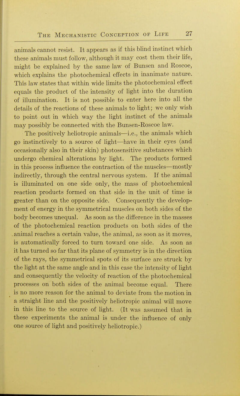 animals cannot resist. It appears as if this blind instinct which these animals must follow, although it may cost them their life, might be explained by the same law of Bunsen and Roscoe, which explains the photochemical effects in inanimate nature. This law states that within wide limits the photochemical effect equals the product of the intensity of light into the duration of illumination. It is not possible to enter here into all the details of the reactions of these animals to light; we only wish to point out in which way the light instinct of the animals may possibly be connected with the Bunsen-Roscoe law. The positively heliotropic animals—i.e., the animals which go instinctively to a source of light—have in their eyes (and occasionally also in their skin) photosensitive substances which undergo chemical alterations by light. The products formed in this process influence the contraction of the muscles—mostly indirectly, through the central nervous system. If the animal is illuminated on one side only, the mass of photochemical reaction products formed on that side in the unit of time is greater than on the opposite side. Consequently the develop- ment of energy in the symmetrical muscles on both sides of the body becomes unequal. As soon as the difference in the masses of the photochemical reaction products on both sides of the . animal reaches a certain value, the animal, as soon as it moves, is automatically forced to turn toward one side. As soon as it has turned so far that its plane of symmetry is in the direction of the rays, the symmetrical spots of its surface are struck by the light at the same angle and in this case the intensity of light and consequently the velocity of reaction of the photochemical processes on both sides of the animal become equal. There is no more reason for the animal to deviate from the motion in a straight line and the positively heliotropic animal will move in this line to the source of light. (It was assumed that in these experiments the animal is under the influence of only one source of light and positively heliotropic.)