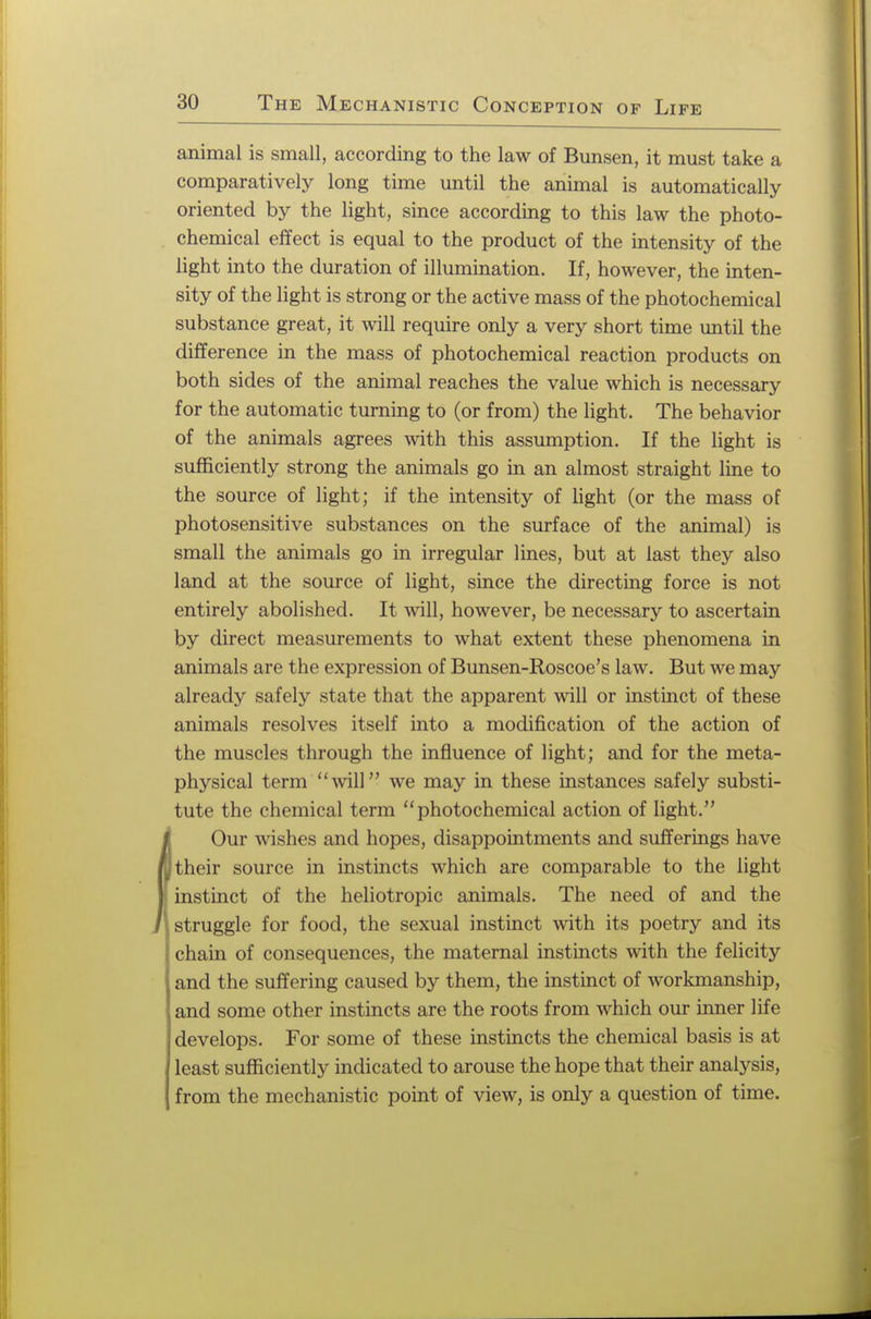 animal is small, according to the law of Bunsen, it must take a comparatively long time until the animal is automatically oriented by the light, since according to this law the photo- chemical effect is equal to the product of the intensity of the light into the duration of illumination. If, however, the inten- sity of the light is strong or the active mass of the photochemical substance great, it will require only a very short time until the difference in the mass of photochemical reaction products on both sides of the animal reaches the value which is necessary for the automatic turning to (or from) the light. The behavior of the animals agrees with this assumption. If the light is sufficiently strong the animals go in an almost straight line to the source of light; if the intensity of light (or the mass of photosensitive substances on the surface of the animal) is small the animals go in irregular lines, but at last they also land at the source of light, since the directing force is not entirely abolished. It will, however, be necessary to ascertain by direct measurements to what extent these phenomena in animals are the expression of Bunsen-Roscoe's law. But we may already safely state that the apparent will or instinct of these animals resolves itself into a modification of the action of the muscles through the influence of light; and for the meta- physical term will we may in these instances safely substi- tute the chemical term photochemical action of light. Our wishes and hopes, disappointments and sufferings have nj their source in instincts which are comparable to the light ) instinct of the heliotropic animals. The need of and the J struggle for food, the sexual instinct with its poetry and its chain of consequences, the maternal instincts with the felicity and the suffering caused by them, the instinct of workmanship, and some other instincts are the roots from which our inner life develops. For some of these instincts the chemical basis is at least sufficiently indicated to arouse the hope that their analysis, from the mechanistic point of view, is only a question of time.