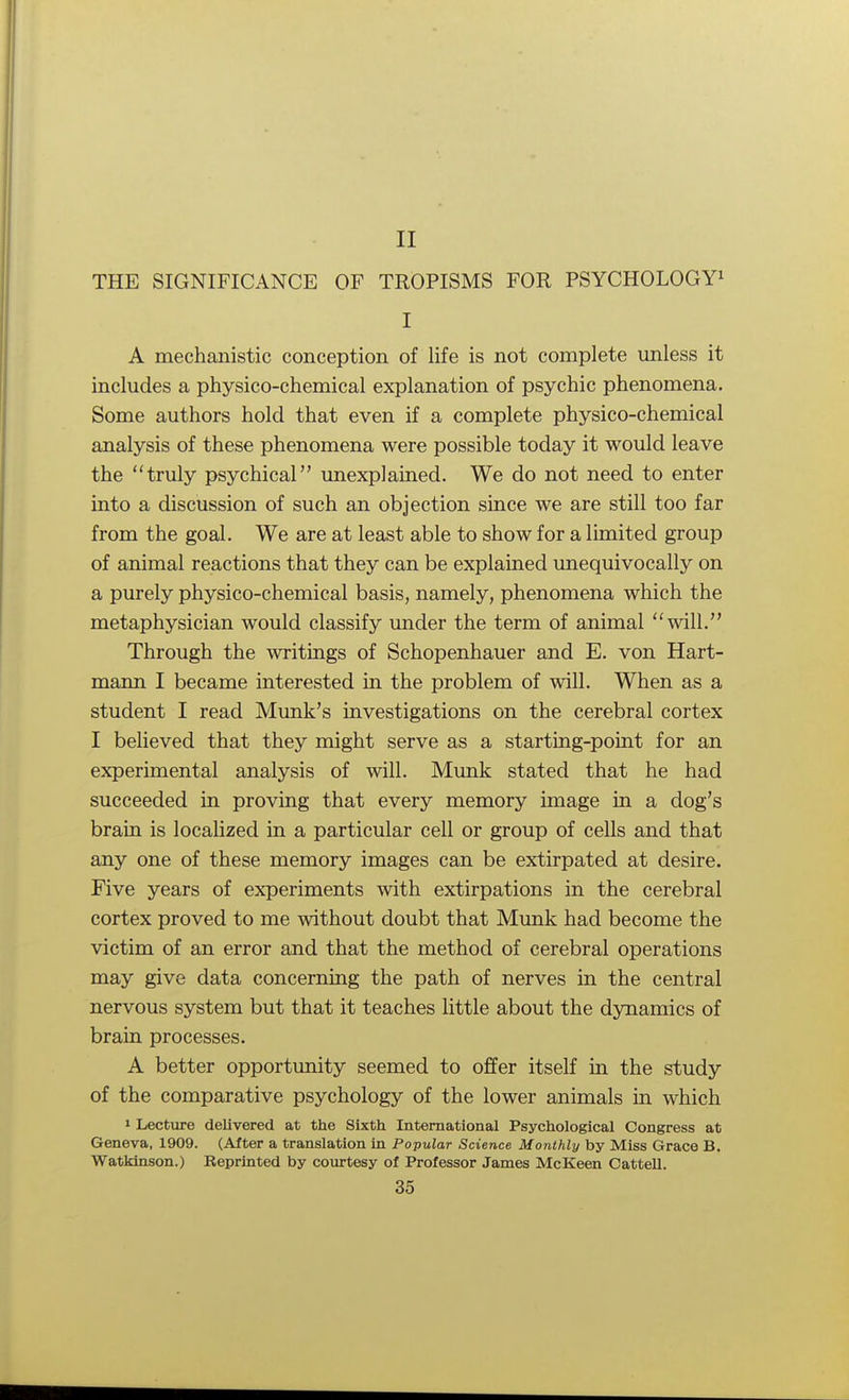 II THE SIGNIFICANCE OF TROPISMS FOR PSYCHOLOGY1 I A mechanistic conception of life is not complete unless it includes a physico-chemical explanation of psychic phenomena. Some authors hold that even if a complete physico-chemical analysis of these phenomena were possible today it would leave the truly psychical unexplained. We do not need to enter into a discussion of such an objection since we are still too far from the goal. We are at least able to show for a limited group of animal reactions that they can be explained unequivocally on a purely physico-chemical basis, namely, phenomena which the metaphysician would classify under the term of animal will. Through the writings of Schopenhauer and E. von Hart- mann I became interested in the problem of will. When as a student I read Munk's investigations on the cerebral cortex I believed that they might serve as a starting-point for an experimental analysis of will. Munk stated that he had succeeded in proving that every memory image in a dog's brain is localized in a particular cell or group of cells and that any one of these memory images can be extirpated at desire. Five years of experiments with extirpations in the cerebral cortex proved to me without doubt that Munk had become the victim of an error and that the method of cerebral operations may give data concerning the path of nerves in the central nervous system but that it teaches little about the dynamics of brain processes. A better opportunity seemed to offer itself in the study of the comparative psychology of the lower animals in which 1 Lecture delivered at the Sixth International Psychological Congress at Geneva, 1909. (After a translation in Popular Science Monthly by Miss Grace B. WatkJnson.) Reprinted by courtesy of Professor James McKeen Cattell.