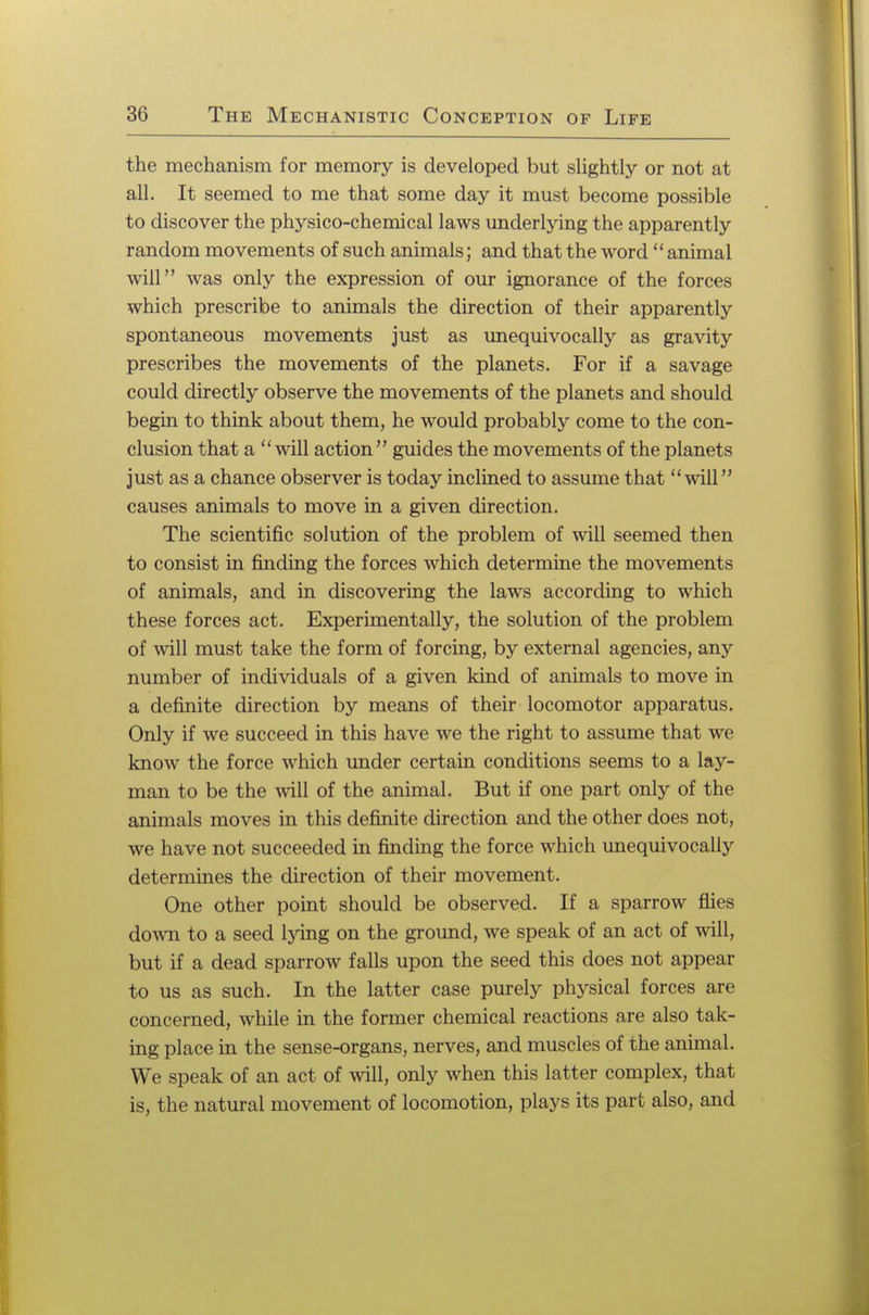 the mechanism for memory is developed but slightly or not at all. It seemed to me that some day it must become possible to discover the physico-chemical laws underlying the apparently random movements of such animals; and that the word animal will was only the expression of our ignorance of the forces which prescribe to animals the direction of their apparently spontaneous movements just as unequivocally as gravity prescribes the movements of the planets. For if a savage could directly observe the movements of the planets and should begin to think about them, he would probably come to the con- clusion that a will action guides the movements of the planets just as a chance observer is today inclined to assume that will causes animals to move in a given direction. The scientific solution of the problem of will seemed then to consist in finding the forces which determine the movements of animals, and in discovering the laws according to which these forces act. Experimentally, the solution of the problem of will must take the form of forcing, by external agencies, any number of individuals of a given kind of animals to move in a definite direction by means of their locomotor apparatus. Only if we succeed in this have we the right to assume that we know the force which under certain conditions seems to a lay- man to be the will of the animal. But if one part only of the animals moves in this definite direction and the other does not, we have not succeeded in finding the force which unequivocally determines the direction of their movement. One other point should be observed. If a sparrow flies down to a seed lying on the ground, we speak of an act of will, but if a dead sparrow falls upon the seed this does not appear to us as such. In the latter case purely physical forces are concerned, while in the former chemical reactions are also tak- ing place in the sense-organs, nerves, and muscles of the animal. We speak of an act of will, only when this latter complex, that is, the natural movement of locomotion, plays its part also, and