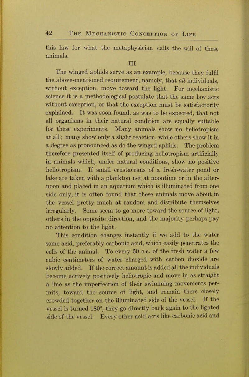 this law for what the metaphysician calls the will of these animals. Ill The winged aphids serve as an example, because they fulfil the above-mentioned requirement, namely, that all individuals, without exception, move toward the light. For mechanistic science it is a methodological postulate that the same law acts without exception, or that the exception must be satisfactorily explained. It was soon found, as was to be expected, that not all organisms in their natural condition are equally suitable for these experiments. Many animals show no heliotropism at all; many show only a slight reaction, while others show it in a degree as pronounced as do the winged aphids. The problem therefore presented itself of producing heliotropism artificially in animals which, under natural conditions, show no positive heliotropism. If small crustaceans of a fresh-water pond or lake are taken with a plankton net at noontime or in the after- noon and placed in an aquarium which is illuminated from one side only, it is often found that these animals move about in the vessel pretty much at random and distribute themselves irregularly. Some seem to go more toward the source of light, others in the opposite direction, and the majority perhaps pay no attention to the light. This condition changes instantly if we add to the water some acid, preferably carbonic acid, which easily penetrates the cells of the animal. To every 50 c.c. of the fresh water a few cubic centimeters of water charged with carbon dioxide are slowly added. If the correct amount is added all the individuals become actively positively heliotropic and move in as straight a line as the imperfection of their swimming movements per- mits, toward the source of light, and remain there closely crowded together on the illuminated side of the vessel. If the vessel is turned 180°, they go directly back again to the lighted side of the vessel. Every other acid acts like carbonic acid and