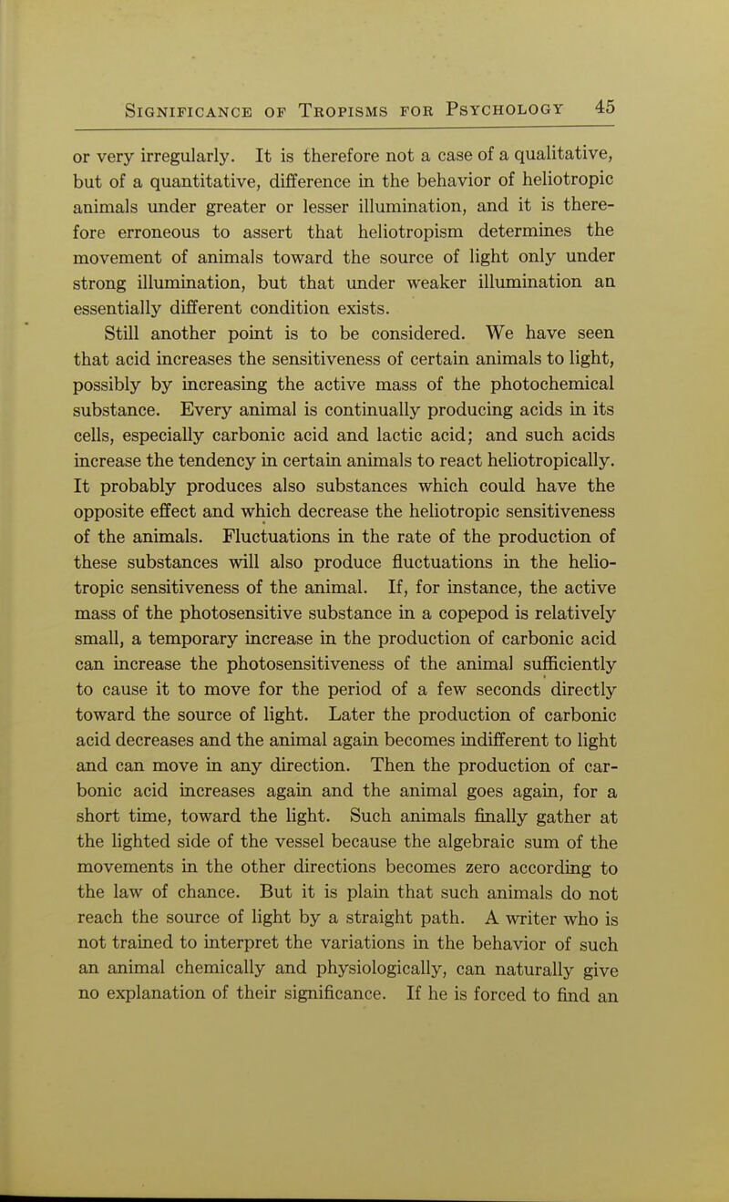 or very irregularly. It is therefore not a case of a qualitative, but of a quantitative, difference in the behavior of heliotropic animals under greater or lesser illumination, and it is there- fore erroneous to assert that heliotropism determines the movement of animals toward the source of light only under strong illumination, but that under weaker illumination an essentially different condition exists. Still another point is to be considered. We have seen that acid increases the sensitiveness of certain animals to light, possibly by increasing the active mass of the photochemical substance. Every animal is continually producing acids in its cells, especially carbonic acid and lactic acid; and such acids increase the tendency in certain animals to react heliotropically. It probably produces also substances which could have the opposite effect and which decrease the heliotropic sensitiveness of the animals. Fluctuations in the rate of the production of these substances will also produce fluctuations in the helio- tropic sensitiveness of the animal. If, for instance, the active mass of the photosensitive substance in a copepod is relatively small, a temporary increase in the production of carbonic acid can increase the photosensitiveness of the animal sufficiently to cause it to move for the period of a few seconds directly toward the source of light. Later the production of carbonic acid decreases and the animal again becomes indifferent to light and can move in any direction. Then the production of car- bonic acid increases again and the animal goes again, for a short time, toward the light. Such animals finally gather at the lighted side of the vessel because the algebraic sum of the movements in the other directions becomes zero according to the law of chance. But it is plain that such animals do not reach the source of light by a straight path. A writer who is not trained to interpret the variations in the behavior of such an animal chemically and physiologically, can naturally give no explanation of their significance. If he is forced to find an