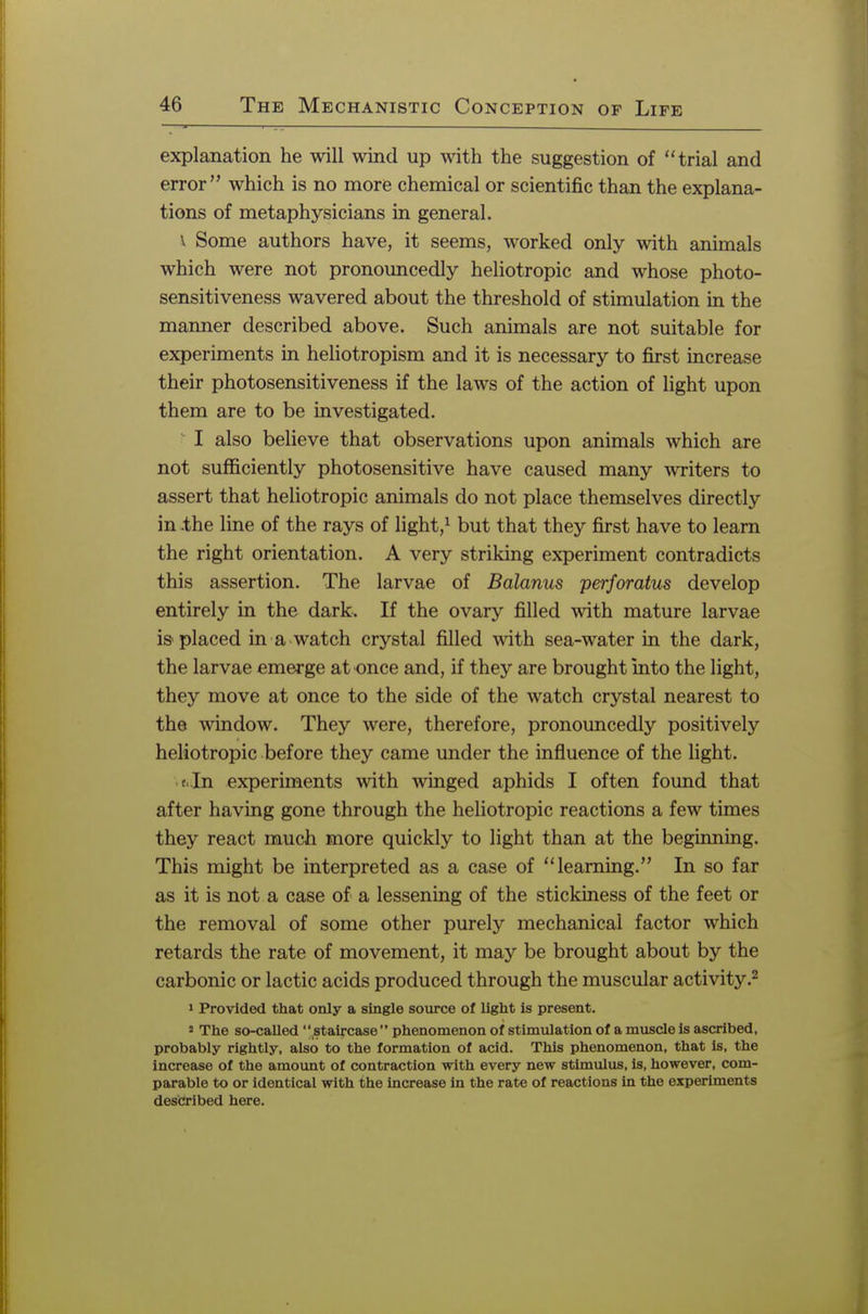 explanation he will wind up with the suggestion of trial and error which is no more chemical or scientific than the explana- tions of metaphysicians in general. \ Some authors have, it seems, worked only with animals which were not pronouncedly heliotropic and whose photo- sensitiveness wavered about the threshold of stimulation in the manner described above. Such animals are not suitable for experiments in heliotropism and it is necessary to first increase their photosensitiveness if the laws of the action of light upon them are to be investigated. I also believe that observations upon animals which are not sufficiently photosensitive have caused many writers to assert that heliotropic animals do not place themselves directly in .the line of the rays of light,1 but that they first have to learn the right orientation. A very striking experiment contradicts this assertion. The larvae of Balanus perforatus develop entirely in the dark. If the ovary filled with mature larvae is placed in a watch crystal filled with sea-water in the dark, the larvae emerge at once and, if they are brought into the light, they move at once to the side of the watch crystal nearest to the window. They were, therefore, pronouncedly positively heliotropic before they came under the influence of the light. f in experiments with winged aphids I often found that after having gone through the heliotropic reactions a few times they react much more quickly to light than at the beginning. This might be interpreted as a case of learning. In so far as it is not a case of a lessening of the stickiness of the feet or the removal of some other purely mechanical factor which retards the rate of movement, it may be brought about by the carbonic or lactic acids produced through the muscular activity.2 i Provided that only a single source of light is present. 5 The so-called staircase phenomenon of stimulation of a muscle is ascribed, probably rightly, also to the formation of acid. This phenomenon, that is, the increase of the amount of contraction with every new stimulus, is, however, com- parable to or identical with the increase in the rate of reactions in the experiments described here.