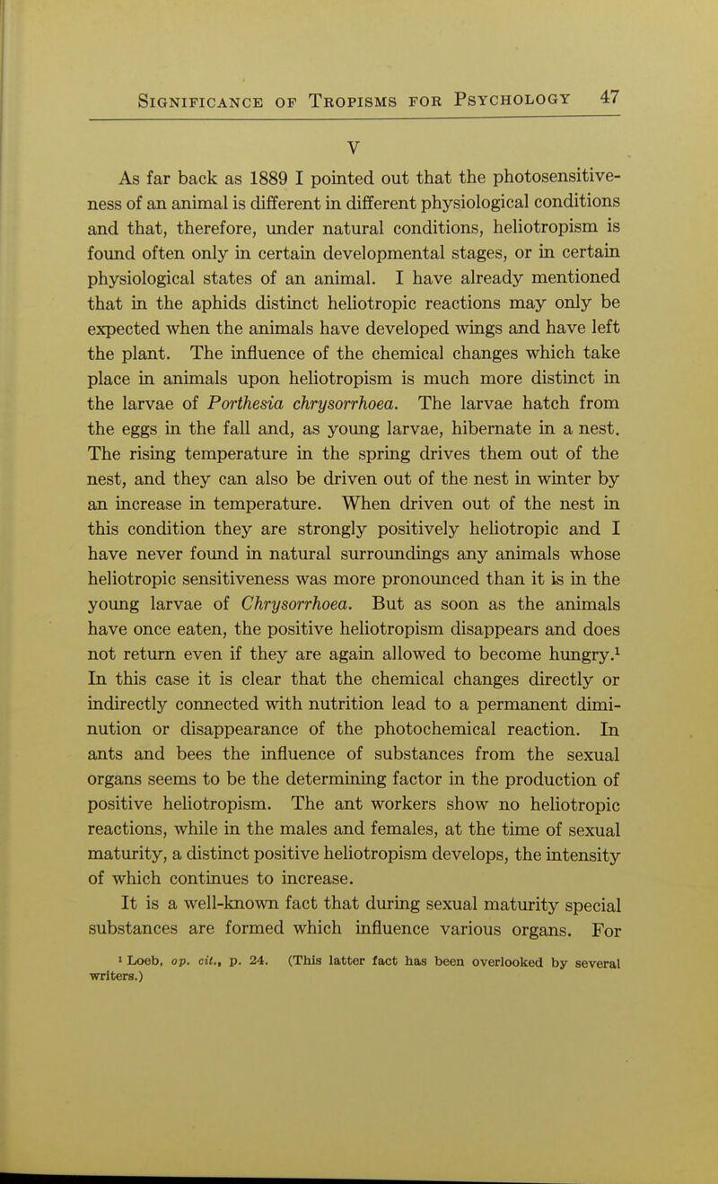 V As far back as 1889 I pointed out that the photosensitive- ness of an animal is different in different physiological conditions and that, therefore, under natural conditions, heliotropism is found often only in certain developmental stages, or in certain physiological states of an animal. I have already mentioned that in the aphids distinct heliotropic reactions may only be expected when the animals have developed wings and have left the plant. The influence of the chemical changes which take place in animals upon heliotropism is much more distinct in the larvae of Porthesia chrysorrhoea. The larvae hatch from the eggs in the fall and, as young larvae, hibernate in a nest. The rising temperature in the spring drives them out of the nest, and they can also be driven out of the nest in winter by an increase in temperature. When driven out of the nest in this condition they are strongly positively heliotropic and I have never found in natural surroundings any animals whose heliotropic sensitiveness was more pronounced than it is in the young larvae of Chrysorrhoea. But as soon as the animals have once eaten, the positive heliotropism disappears and does not return even if they are again allowed to become hungry.1 In this case it is clear that the chemical changes directly or indirectly connected with nutrition lead to a permanent dimi- nution or disappearance of the photochemical reaction. In ants and bees the influence of substances from the sexual organs seems to be the determining factor in the production of positive heliotropism. The ant workers show no heliotropic reactions, while in the males and females, at the time of sexual maturity, a distinct positive heliotropism develops, the intensity of which continues to increase. It is a well-known fact that during sexual maturity special substances are formed which influence various organs. For 1 Loeb, op. cit., p. 24. (This latter fact has been overlooked by several writers.)