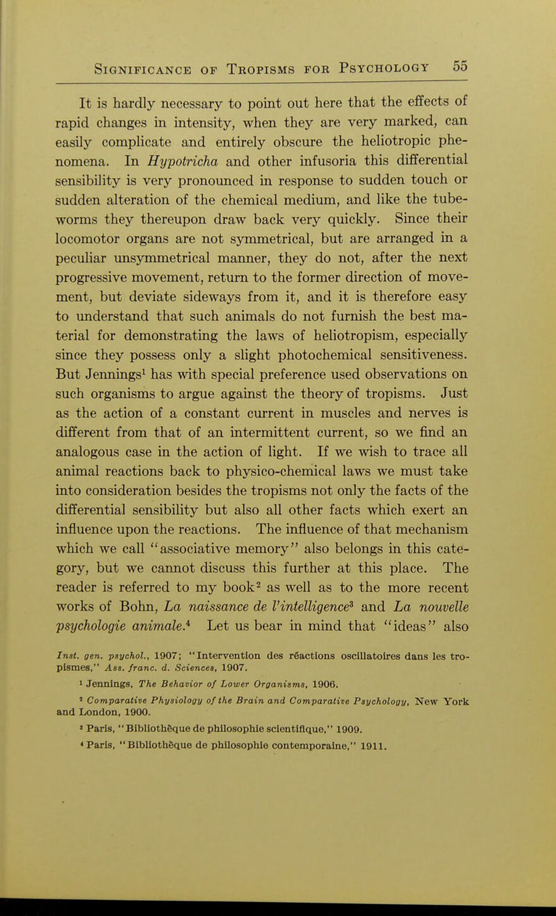 It is hardly necessary to point out here that the effects of rapid changes in intensity, when they are very marked, can easily complicate and entirely obscure the heliotropic phe- nomena. In Hypotricha and other infusoria this differential sensibility is very pronounced in response to sudden touch or sudden alteration of the chemical medium, and like the tube- worms they thereupon draw back very quickly. Since their locomotor organs are not symmetrical, but are arranged in a peculiar unsymmetrical maimer, they do not, after the next progressive movement, return to the former direction of move- ment, but deviate sideways from it, and it is therefore easy to understand that such animals do not furnish the best ma- terial for demonstrating the laws of heliotropism, especially since they possess only a slight photochemical sensitiveness. But Jennings1 has with special preference used observations on such organisms to argue against the theory of tropisms. Just as the action of a constant current in muscles and nerves is different from that of an intermittent current, so we find an analogous case in the action of light. If we wish to trace all animal reactions back to physico-chemical laws we must take into consideration besides the tropisms not only the facts of the differential sensibility but also all other facts which exert an influence upon the reactions. The influence of that mechanism which we call associative memory also belongs in this cate- gory, but we cannot discuss this further at this place. The reader is referred to my book2 as well as to the more recent works of Bohn, La naissance de Vintelligence3 and La nouvelle psychologie animale.i Let us bear in mind that ideas also Inst. gen. psychol., 1907; Intervention des reactions oscillatoires dans les tro- pismes, Ass. franc, d. Sciences, 1907. 1 Jennings, The Behavior of Lower Organisms, 1906. 8 Comparative Physiology of the Brain and Comparative Psychology, New York and London,1900. ' Paris,  Bibliotheque de philosophic scientiflque, 1909. ♦Paris, Biblioth6que de philosophic contemporaine, 1911.