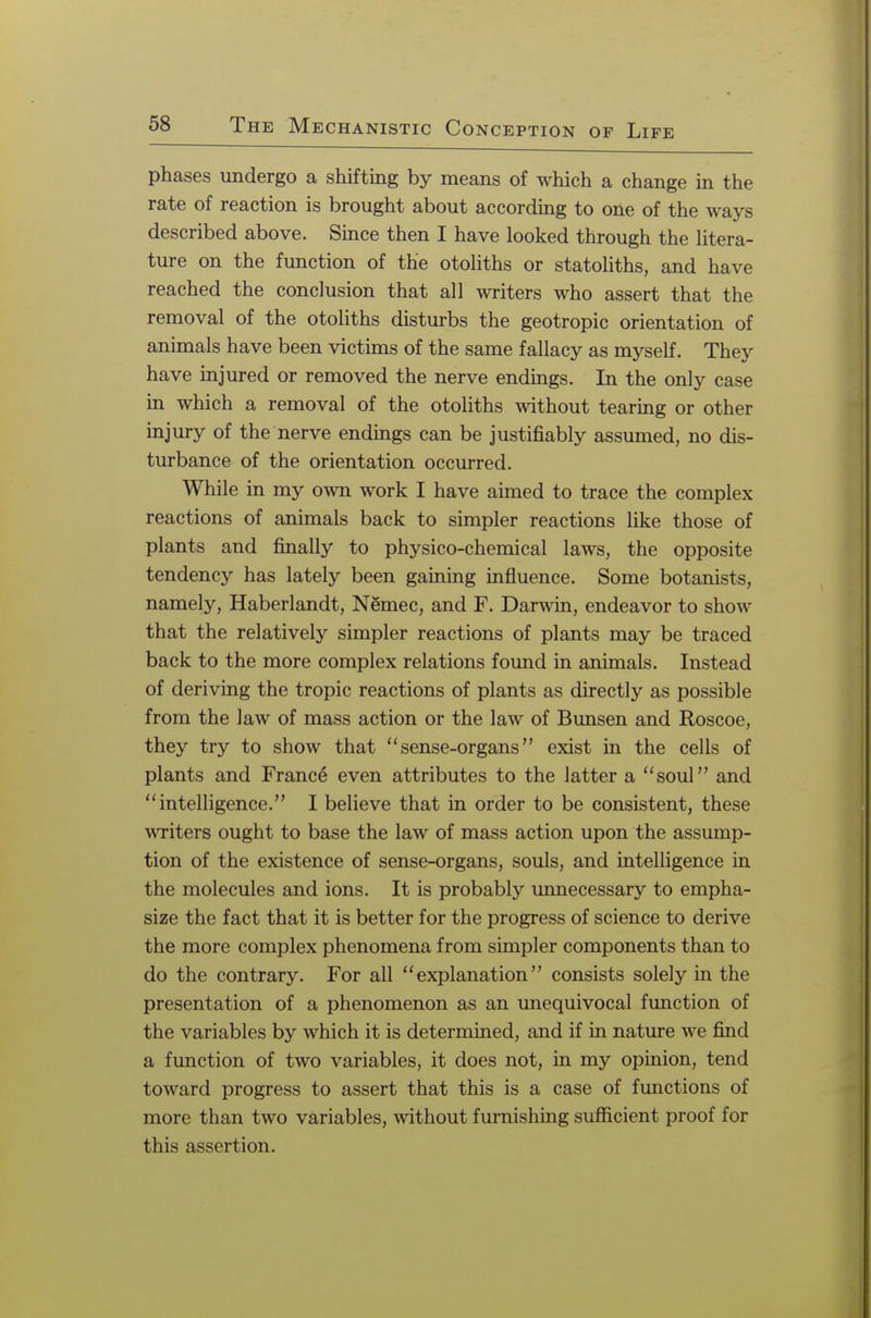 phases undergo a shifting by means of which a change in the rate of reaction is brought about according to one of the ways described above. Since then I have looked through the litera- ture on the function of the otoliths or statoliths, and have reached the conclusion that all writers who assert that the removal of the otoliths disturbs the geotropic orientation of animals have been victims of the same fallacy as myself. They have injured or removed the nerve endings. In the only case in which a removal of the otoliths without tearing or other injury of the nerve endings can be justifiably assumed, no dis- turbance of the orientation occurred. While in my own work I have aimed to trace the complex reactions of animals back to simpler reactions like those of plants and finally to physico-chemical laws, the opposite tendency has lately been gaming influence. Some botanists, namely, Haberlandt, Nemec, and F. Darwin, endeavor to show that the relatively simpler reactions of plants may be traced back to the more complex relations found in animals. Instead of deriving the tropic reactions of plants as directly as possible from the law of mass action or the law of Bunsen and Roscoe, they try to show that sense-organs exist in the cells of plants and France even attributes to the latter a soul and intelligence. I believe that in order to be consistent, these writers ought to base the law of mass action upon the assump- tion of the existence of sense-organs, souls, and intelligence in the molecules and ions. It is probably unnecessary to empha- size the fact that it is better for the progress of science to derive the more complex phenomena from simpler components than to do the contrary. For all explanation consists solely in the presentation of a phenomenon as an unequivocal function of the variables by which it is determined, and if in nature we find a function of two variables, it does not, in my opinion, tend toward progress to assert that this is a case of functions of more than two variables, without furnishing sufficient proof for this assertion.