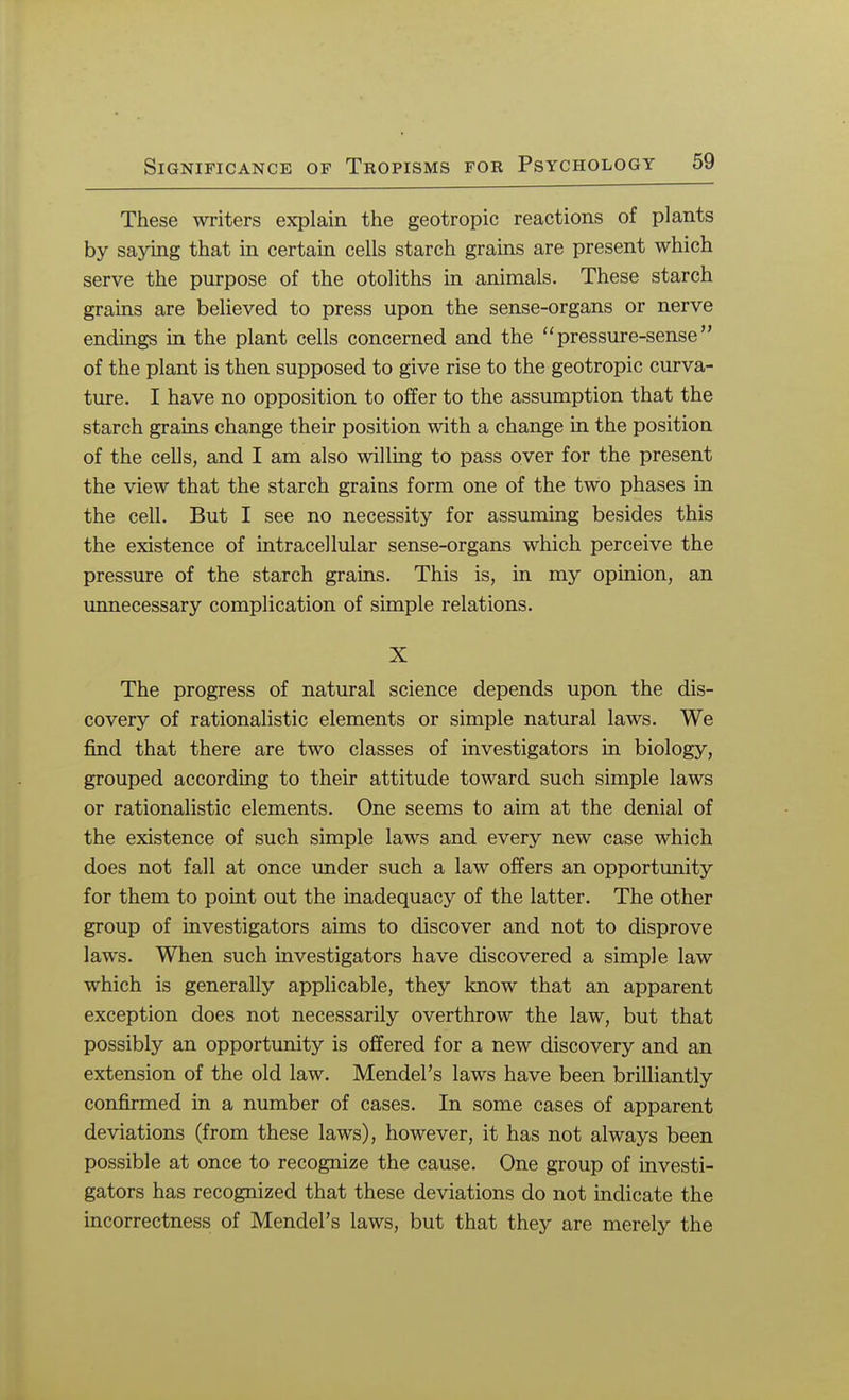 These writers explain the geotropic reactions of plants by saying that in certain cells starch grains are present which serve the purpose of the otoliths in animals. These starch grains are believed to press upon the sense-organs or nerve endings in the plant cells concerned and the pressure-sense of the plant is then supposed to give rise to the geotropic curva- ture. I have no opposition to offer to the assumption that the starch grains change their position with a change in the position of the cells, and I am also willing to pass over for the present the view that the starch grains form one of the two phases in the cell. But I see no necessity for assuming besides this the existence of intracellular sense-organs which perceive the pressure of the starch grains. This is, in my opinion, an unnecessary complication of simple relations. X The progress of natural science depends upon the dis- covery of rationalistic elements or simple natural laws. We find that there are two classes of investigators in biology, grouped according to their attitude toward such simple laws or rationalistic elements. One seems to aim at the denial of the existence of such simple laws and every new case which does not fall at once under such a law offers an opportunity for them to point out the inadequacy of the latter. The other group of investigators aims to discover and not to disprove laws. When such investigators have discovered a simple law which is generally applicable, they know that an apparent exception does not necessarily overthrow the law, but that possibly an opportunity is offered for a new discovery and an extension of the old law. Mendel's laws have been brilliantly confirmed in a number of cases. In some cases of apparent deviations (from these laws), however, it has not always been possible at once to recognize the cause. One group of investi- gators has recognized that these deviations do not indicate the incorrectness of Mendel's laws, but that they are merely the