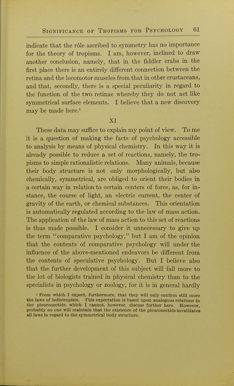 indicate that the role ascribed to symmetry has no importance for the theory of tropisms. I am, however, inclined to draw another conclusion, namely, that in the fiddler crabs in the first place there is an entirely different connection between the retina and the locomotor muscles from that in other crustaceans, and that, secondly, there is a special peculiarity in regard to the function of the two retinae whereby they do not act like symmetrical surface elements. I believe that a new discovery may be made here.1 XI These data may suffice to explain my point of view. To me it is a question of making the facts of psychology accessible to analysis by means of physical chemistry. In this way it is already possible to reduce a set of reactions, namely, the tro- pisms to simple rationalistic relations. Many animals, because their body structure is not only morphologically, but also chemically, symmetrical, are obliged to orient their bodies in a certain way in relation to certain centers of force, as, for in- stance, the course of light, an electric current, the center of gravity of the earth, or chemical substances. This orientation is automatically regulated according to the law of mass action. The application of the law of mass action to this set of reactions is thus made possible. I consider it unnecessary to give up the term comparative psychology, but I am of the opinion that the contents of comparative psychology will under the influence of the above-mentioned endeavors be different from the contents of speculative psychology. But I believe also that the further development of this subject will fall more to the lot of biologists trained in physical chemistry than to the specialists in psychology or zoology, for it is in general hardly i From which I expect, furthermore, that they will only confirm still more the laws of heliotropism. This expectation is based upon analogous relations in the pleuronectids, which I cannot, however, discuss further here. However, probably no one will maintain that the existence of the pleuronectids invalidates all laws in regard to the symmetrical body structure.