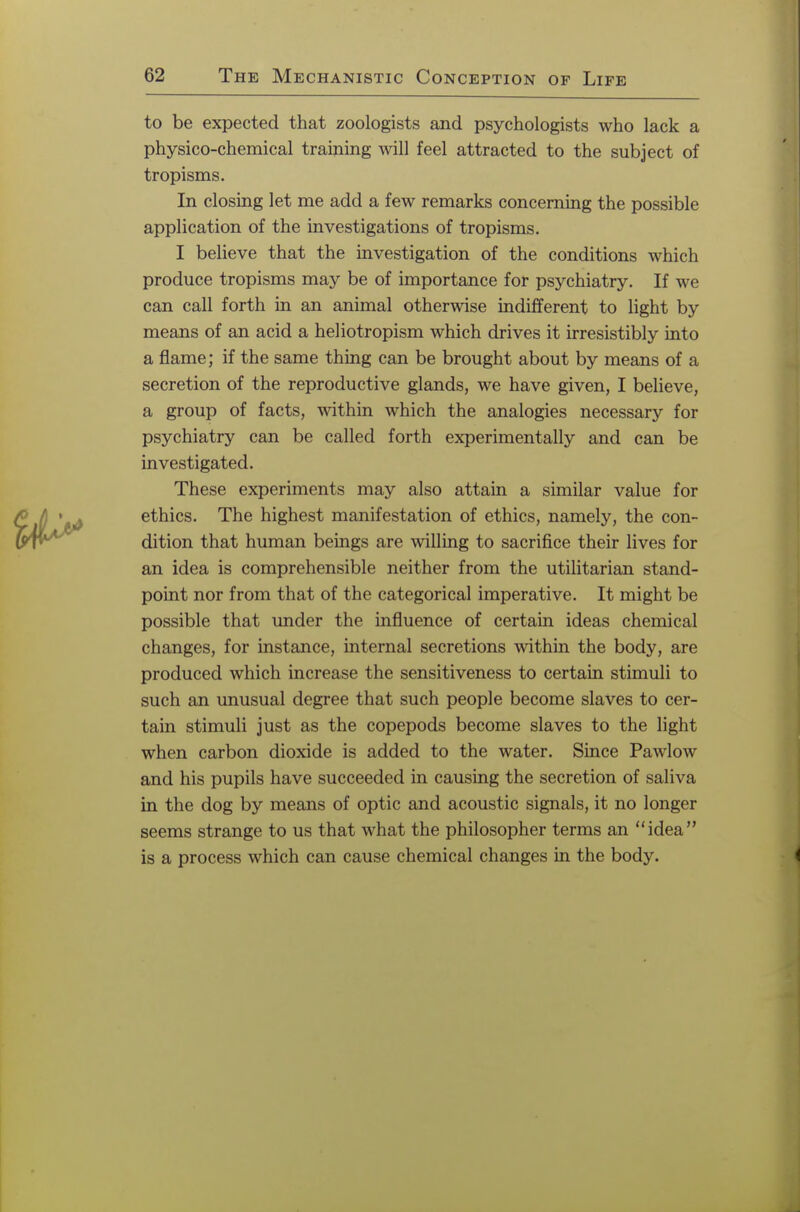 to be expected that zoologists and psychologists who lack a physico-chemical training will feel attracted to the subject of tropisms. In closing let me add a few remarks concerning the possible application of the investigations of tropisms. I believe that the investigation of the conditions which produce tropisms may be of importance for psychiatry. If we can call forth in an animal otherwise indifferent to light by means of an acid a heliotropism which drives it irresistibly into a flame; if the same thing can be brought about by means of a secretion of the reproductive glands, we have given, I believe, a group of facts, within which the analogies necessary for psychiatry can be called forth experimentally and can be investigated. These experiments may also attain a similar value for ethics. The highest manifestation of ethics, namely, the con- dition that human beings are willing to sacrifice their lives for an idea is comprehensible neither from the utilitarian stand- point nor from that of the categorical imperative. It might be possible that under the influence of certain ideas chemical changes, for instance, internal secretions within the body, are produced which increase the sensitiveness to certain stimuli to such an unusual degree that such people become slaves to cer- tain stimuli just as the copepods become slaves to the light when carbon dioxide is added to the water. Since Pawlow and his pupils have succeeded in causing the secretion of saliva in the dog by means of optic and acoustic signals, it no longer seems strange to us that what the philosopher terms an idea is a process which can cause chemical changes in the body.