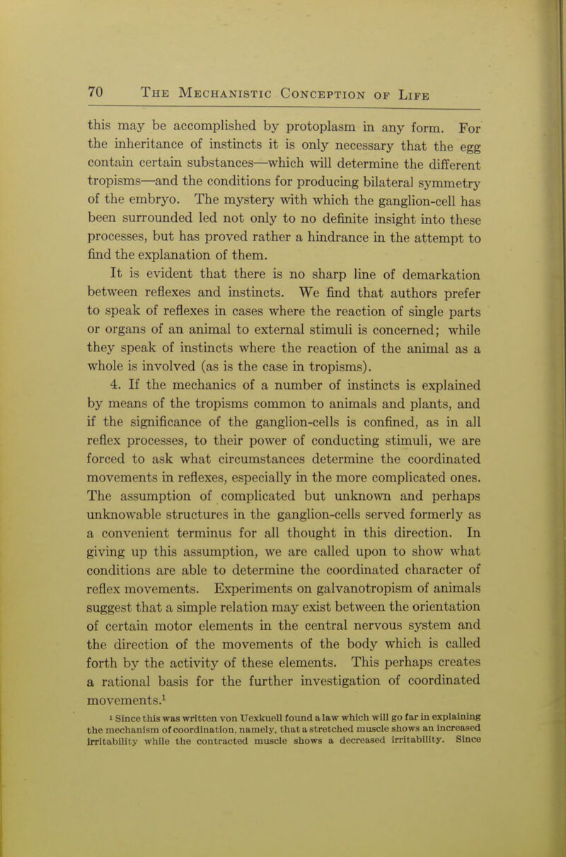 this may be accomplished by protoplasm in any form. For the inheritance of instincts it is only necessary that the egg contain certain substances—which will determine the different tropisms—and the conditions for producing bilateral symmetry of the embryo. The mystery with which the ganglion-cell has been surrounded led not only to no definite insight into these processes, but has proved rather a hindrance in the attempt to find the explanation of them. It is evident that there is no sharp line of demarkation between reflexes and instincts. We find that authors prefer to speak of reflexes in cases where the reaction of single parts or organs of an animal to external stimuli is concerned; while they speak of instincts where the reaction of the animal as a whole is involved (as is the case in tropisms). 4. If the mechanics of a number of instincts is explained by means of the tropisms common to animals and plants, and if the significance of the ganglion-cells is confined, as in all reflex processes, to their power of conducting stimuli, we are forced to ask what circumstances determine the coordinated movements in reflexes, especially in the more complicated ones. The assumption of complicated but unknown and perhaps unknowable structures in the ganglion-cells served formerly as a convenient terminus for all thought in this direction. In giving up this assumption, we are called upon to show what conditions are able to determine the coordinated character of reflex movements. Experiments on galvanotropism of animals suggest that a simple relation may exist between the orientation of certain motor elements in the central nervous system and the direction of the movements of the body which is called forth by the activity of these elements. This perhaps creates a rational basis for the further investigation of coordinated movements.1 i Since this was written von Uexkuell found a law which will go far in explaining the mechanism of coordination, namely, that a stretched muscle shows an increased irritability while the contracted muscle shows a decreased irritability. Since