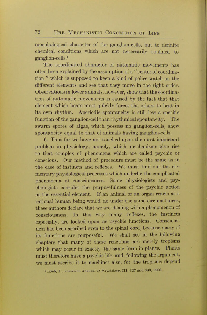 morphological character of the ganglion-cells, but to definite chemical conditions which are not necessarily confined to ganglion-cells.1 The coordinated character of automatic movements has often been explained by the assumption of a  center of coordina- tion, which is supposed to keep a kind of police watch on the different elements and see that they move in the right order. Observations in lower animals, however, show that the coordina- tion of automatic movements is caused by the fact that that element which beats most quickly forces the others to beat in its own rhythm. Aperiodic spontaneity is still less a specific function of the ganglion-cell than rhythmical spontaneity. The swarm spores of algae, which possess no ganglion-cells, show spontaneity equal to that of animals having ganglion-cells. 6. Thus far we have not touched upon the most important problem in physiology, namely, which mechanisms give rise to that complex of phenomena which are called psychic or conscious. Our method of procedure must be the same as in the case of instincts and reflexes. We must find out the ele- mentary physiological processes which underlie the complicated phenomena of consciousness. Some physiologists and psy- chologists consider the purposefulness of the psychic action as the essential element. If an animal or an organ reacts as a rational human being would do under the same circumstances, these authors declare that we are dealing with a phenomenon of consciousness. In this way many reflexes, the instincts especially, are looked upon as psychic functions. Conscious- ness has been ascribed even to the spinal cord, because many of its functions are purposeful. We shall see in the following chapters that many of these reactions are merely tropisms which may occur in exactly the same form in plants. Plants must therefore have a psychic life, and, following the argument, we must ascribe it to machines also, for the tropisms depend i Loeb, J., American Journal of Physiology, III, 327 and 383, 1900.