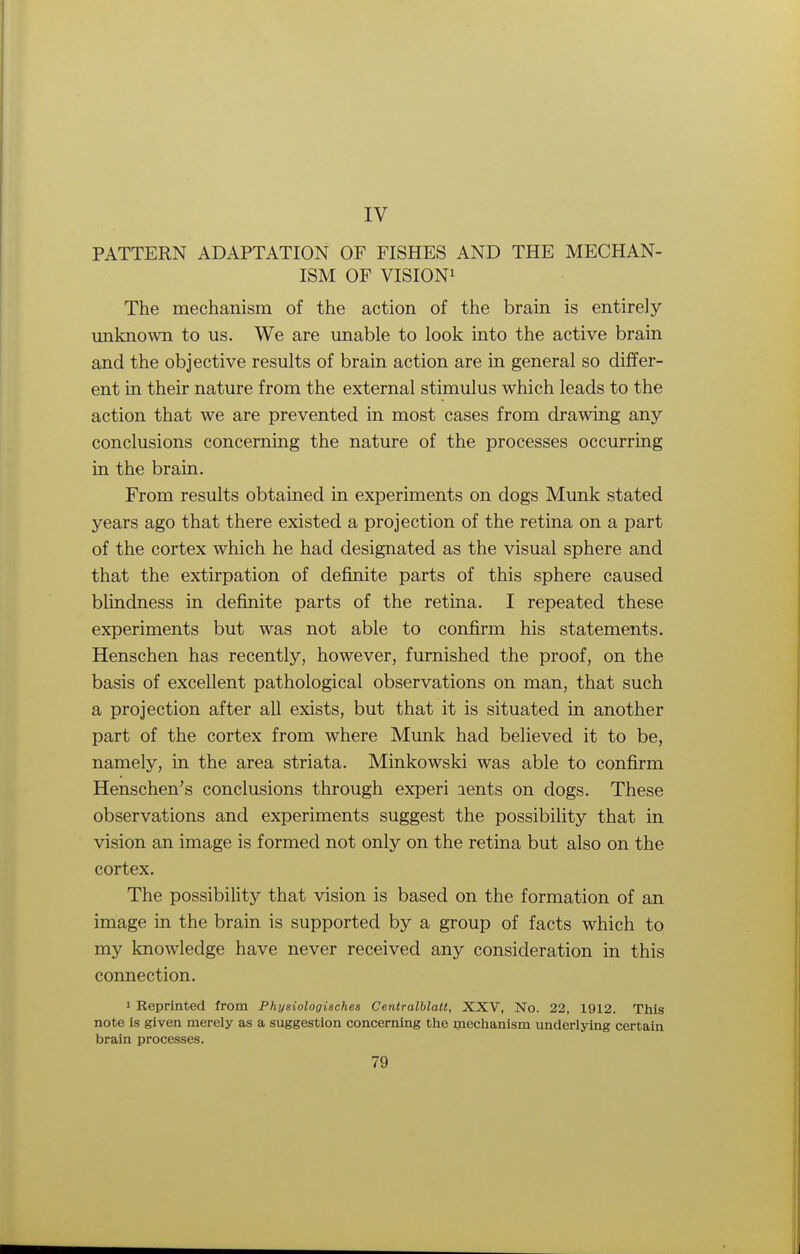 IV PATTERN ADAPTATION OF FISHES AND THE MECHAN- ISM OF VISION1 The mechanism of the action of the brain is entirely unknown to us. We are unable to look into the active brain and the objective results of brain action are in general so differ- ent in their nature from the external stimulus which leads to the action that we are prevented in most cases from drawing any conclusions concerning the nature of the processes occurring in the brain. From results obtained in experiments on dogs Munk stated years ago that there existed a projection of the retina on a part of the cortex which he had designated as the visual sphere and that the extirpation of definite parts of this sphere caused blindness in definite parts of the retina. I repeated these experiments but was not able to confirm his statements. Henschen has recently, however, furnished the proof, on the basis of excellent pathological observations on man, that such a projection after all exists, but that it is situated in another part of the cortex from where Munk had believed it to be, namely, in the area striata. Minkowski was able to confirm Henschen's conclusions through experi aents on dogs. These observations and experiments suggest the possibility that in vision an image is formed not only on the retina but also on the cortex. The possibility that vision is based on the formation of an image in the brain is supported by a group of facts which to my knowledge have never received any consideration in this connection. 1 Reprinted from Physiologisches Cenlralblatl, XXV, No. 22, 1912. This note is given merely as a suggestion concerning the mechanism underlying certain brain processes.