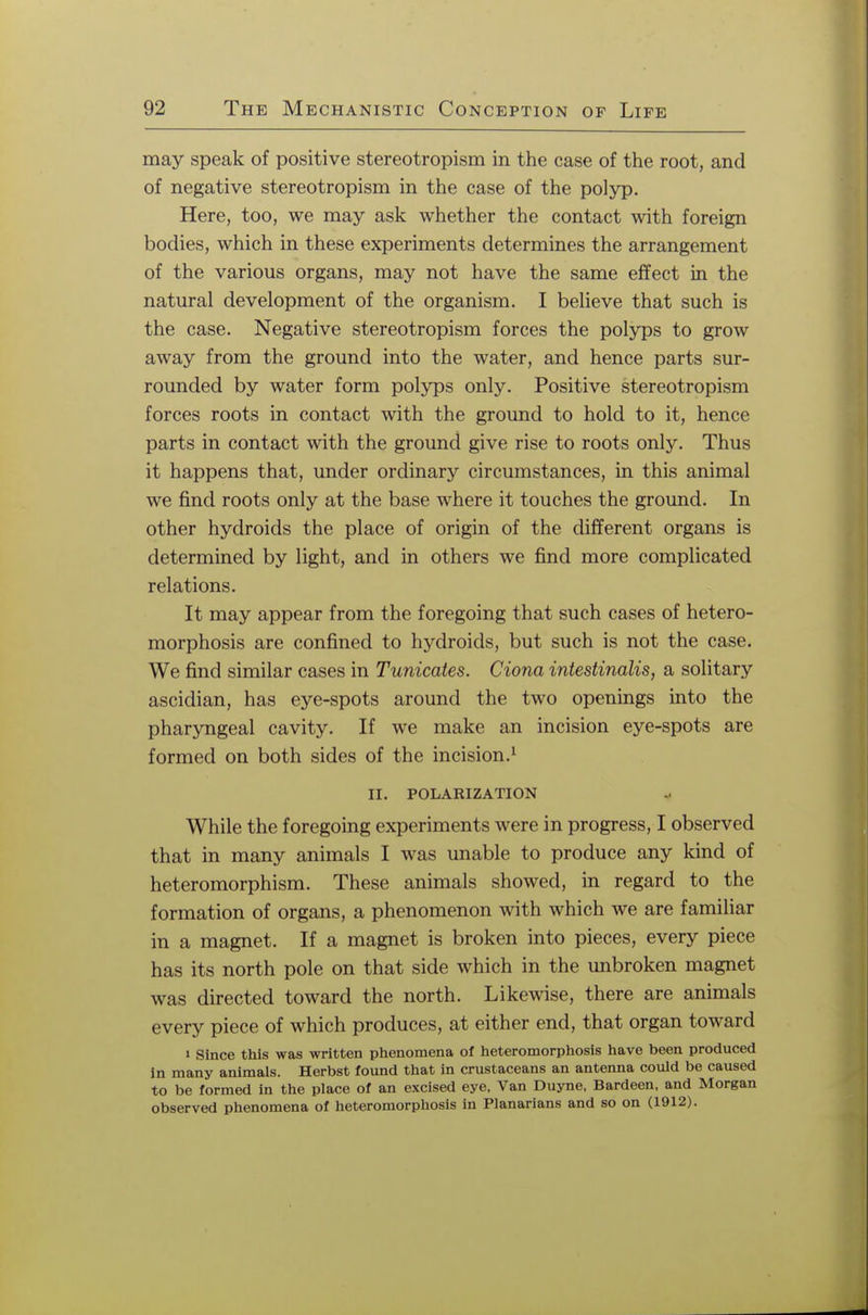 may speak of positive stereotropism in the case of the root, and of negative stereotropism in the case of the polyp. Here, too, we may ask whether the contact with foreign bodies, which in these experiments determines the arrangement of the various organs, may not have the same effect in the natural development of the organism. I believe that such is the case. Negative stereotropism forces the polyps to grow away from the ground into the water, and hence parts sur- rounded by water form polyps only. Positive stereotropism forces roots in contact with the ground to hold to it, hence parts in contact with the ground give rise to roots only. Thus it happens that, under ordinary circumstances, in this animal we find roots only at the base where it touches the ground. In other hydroids the place of origin of the different organs is determined by light, and in others we find more complicated relations. It may appear from the foregoing that such cases of hetero- morphosis are confined to hydroids, but such is not the case. We find similar cases in Tunicates. Ciona intestinalis, a solitary ascidian, has eye-spots around the two openings into the pharyngeal cavity. If we make an incision eye-spots are formed on both sides of the incision.1 II. POLARIZATION While the foregoing experiments were in progress, I observed that in many animals I was unable to produce any kind of heteromorphism. These animals showed, in regard to the formation of organs, a phenomenon with which we are familiar in a magnet. If a magnet is broken into pieces, every piece has its north pole on that side which in the unbroken magnet was directed toward the north. Likewise, there are animals every piece of which produces, at either end, that organ toward » Since this was written phenomena of heteromorphosis have been produced in many animals. Herbst found that in crustaceans an antenna could be caused to be formed in the place of an excised eye, Van Duyne, Bardeen, and Morgan observed phenomena of heteromorphosis in Planarians and so on (1912).