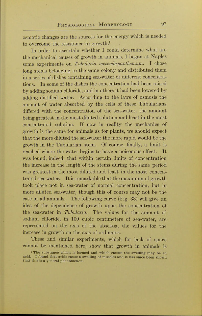 osmotic changes are the sources for the energy which is needed to overcome the resistance to growth.1 In order to ascertain whether I could determine what are the mechanical causes of growth in animals, I began at Naples some experiments on Tubularia mesembryanthemum. I chose long stems belonging to the same colony and distributed them in a series of dishes containing sea-water of different concentra- tions. In some of the dishes the concentration had been raised by adding sodium chloride, and in others it had been lowered by adding distilled water. According to the laws of osmosis the amount of water absorbed by the cells of these Tubularians differed with the concentration of the sea-water, the amount being greatest in the most diluted solution and least in the most concentrated solution. If now in reality the mechanics of growth is the same for animals as for plants, we should expect that the more diluted the sea-water the more rapid would be the growth in the Tubularian stem. Of course, finally, a limit is reached where the water begins to have a poisonous effect. It was found, indeed, that within certain limits of concentration the increase in the length of the stems during the same period was greatest in the most diluted and least in the most concen- trated sea-water. It is remarkable that the maximum of growth took place not in sea-water of normal concentration, but in more diluted sea-water, though this of course may not be the case in all animals. The following curve (Fig. 33) will give an idea of the dependence of growth upon the concentration of the sea-water in Tubularia. The values for the amount of sodium chloride, in 100 cubic centimeters of sea-water, are represented on the axis of the abscissa, the values for the increase in growth on the axis of ordinates. These and similar experiments, which for lack of space cannot be mentioned here, show that growth in animals is 1 The substance which is formed and which causes the swelling may be an acid. I found that acids cause a swelling of muscles and it has since been shown that this is a general phenomenon.
