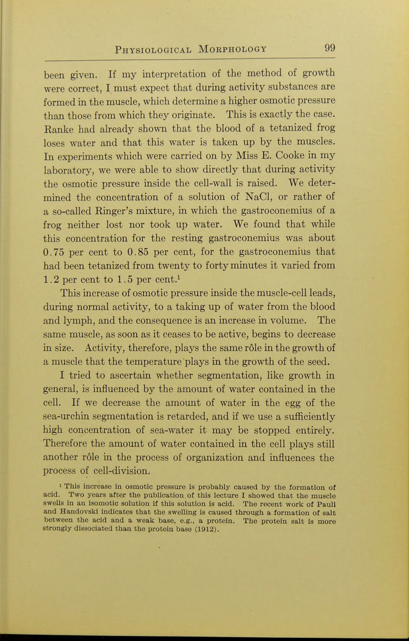 been given. If my interpretation of the method of growth were correct, I must expect that during activity substances are formed in the muscle, which determine a higher osmotic pressure than those from which they originate. This is exactly the case. Ranke had already shown that the blood of a tetanized frog loses water and that this water is taken up by the muscles. In experiments which were carried on by Miss E. Cooke in my laboratory, we were able to show directly that during activity the osmotic pressure inside the cell-wall is raised. We deter- mined the concentration of a solution of NaCl, or rather of a so-called Ringer's mixture, in which the gastroconemius of a frog neither lost nor took up water. We found that while this concentration for the resting gastroconemius was about 0.75 per cent to 0.85 per cent, for the gastroconemius that had been tetanized from twenty to forty minutes it varied from 1.2 per cent to 1.5 per cent.1 This increase of osmotic pressure inside the muscle-cell leads, during normal activity, to a taking up of water from the blood and lymph, and the consequence is an increase in volume. The same muscle, as soon as it ceases to be active, begins to decrease in size. Activity, therefore, plays the same role in the growth of a muscle that the temperature plays in the growth of the seed. I tried to ascertain whether segmentation, like growth in general, is influenced by the amount of water contained in the cell. If we decrease the amount of water in the egg of the sea-urchin segmentation is retarded, and if we use a sufficiently high concentration of sea-water it may be stopped entirely. Therefore the amount of water contained in the cell plays still another role in the process of organization and influences the process of cell-division. 1 This increase in osmotic pressure is probably caused by the formation of acid. Two years after the publication of this lecture I showed that the muscle swells in an isomotic solution if this solution is acid. The recent work of Pauli and Handovski indicates that the swelling is caused through a formation of salt between the acid and a weak base, e.g., a protein. The protein salt is more strongly dissociated than the protein base (1912).