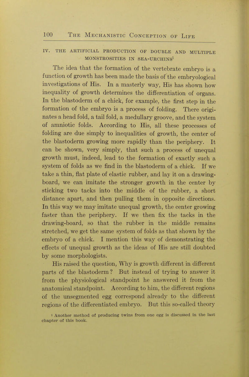 iv. the artificial production of double and multiple monstrosities in sea-urchins1 The idea that the formation of the vertebrate embryo is a function of growth has been made the basis of the embryological investigations of His. In a masterly way, His has shown how inequality of growth determines the differentiation of organs. In the blastoderm of a chick, for example, the first step in the formation of the embryo is a process of folding. There origi- nates a head fold, a tail fold, a medullary groove, and the system of amniotic folds. According to His, all these processes of folding are due simply to inequalities of growth, the center of the blastoderm growing more rapidly than the periphery. It can be shown, very simply, that such a process of unequal growth must, indeed, lead to the formation of exactly such a system of folds as we find in the blastoderm of a chick. If we take a thin, fiat plate of elastic rubber, and lay it on a drawing- board, we can imitate the stronger growth in the center by sticking two tacks into the middle of the rubber, a short distance apart, and then pulling them in opposite directions. In this way we may imitate unequal growth, the center growing faster than the periphery. If we then fix the tacks in the drawing-board, so that the rubber in the middle remains stretched, we get the same system of folds as that shown by the embryo of a chick. I mention this way of demonstrating the effects of unequal growth as the ideas of His are still doubted by some morphologists. His raised the question, Why is growth different in different parts of the blastoderm? But instead of trying to answer it from the physiological standpoint he answered it from the anatomical standpoint. According to him, the different regions of the unsegmented egg correspond already to the different regions of the differentiated embryo. But this so-called theory i Another method of producing twins from one egg is discussed in the last chapter of this book.