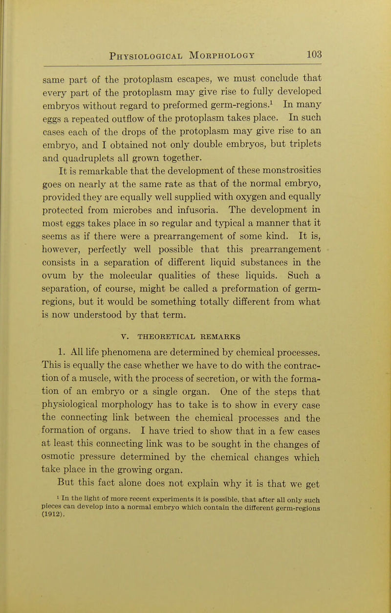 same part of the protoplasm escapes, we must conclude that every part of the protoplasm may give rise to fully developed embryos without regard to preformed germ-regions.1 In many eggs a repeated outflow of the protoplasm takes place. In such cases each of the drops of the protoplasm may give rise to an embryo, and I obtained not only double embryos, but triplets and quadruplets all grown together. It is remarkable that the development of these monstrosities goes on nearly at the same rate as that of the normal embryo, provided they are equally well supplied with oxygen and equally protected from microbes and infusoria. The development in most eggs takes place in so regular and typical a manner that it seems as if there were a prearrangement of some kind. It is, however, perfectly well possible that this prearrangement consists in a separation of different liquid substances in the ovum by the molecular qualities of these liquids. Such a separation, of course, might be called a preformation of germ- regions, but it would be something totally different from what is now understood by that term. V. THEORETICAL REMARKS 1. All life phenomena are determined by chemical processes. This is equally the case whether we have to do with the contrac- tion of a muscle, with the process of secretion, or with the forma- tion of an embryo or a single organ. One of the steps that physiological morphology has to take is to show in every case the connecting link between the chemical processes and the formation of organs. I have tried to show that in a few cases at least this connecting link was to be sought in the changes of osmotic pressure determined by the chemical changes which take place in the growing organ. But this fact alone does not explain why it is that we get 1 In the light of more recent experiments it is possible, that after all only such pieces can develop into a normal embryo which contain the different germ-regions (1912).