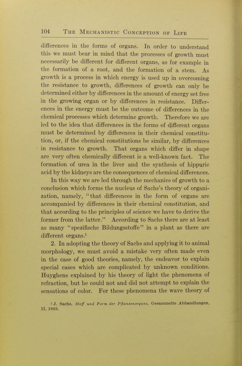 differences in the forms of organs. In order to understand this we must bear in mind that the processes of growth must necessarily be different for different organs, as for example in the formation of a root, and the formation of a stem. As growth is a process in which energy is used up in overcoming the resistance to growth, differences of growth can only be determined either by differences in the amount of energy set free in the growing organ or by differences in resistance. Differ- ences in the energy must be the outcome of differences in the chemical processes which determine growth. Therefore we are led to the idea that differences in the forms of different organs must be determined by differences in their chemical constitu- tion, or, if the chemical constitutions be similar, by differences in resistance to growth. That organs which differ in shape are very often chemically different is a well-known fact. The formation of urea in the liver and the synthesis of hippuric acid by the kidneys are the consequences of chemical differences. In this way we are led through the mechanics of growth to a conclusion which forms the nucleus of Sachs's theory of organi- zation, namely, that differences in the form of organs are accompanied by differences in their chemical constitution, and that according to the principles of science we have to derive the former from the latter. According to Sachs there are at least as many spezifische Bildungsstoffe in a plant as there are different organs.1 2. In adopting the theory of Sachs and applying it to animal morphology, we must avoid a mistake very often made even in the case of good theories, namely, the endeavor to explain special cases which are complicated by unknown conditions. Huyghens explained by his theory of light the phenomena of refraction, but he could not and did not attempt to explain the sensations of color. For these phenomena the wave theory of i J. Sachs, Stoff und Form der Pflamenorgane, Gesammelte Abhandlungen, II. 1893.