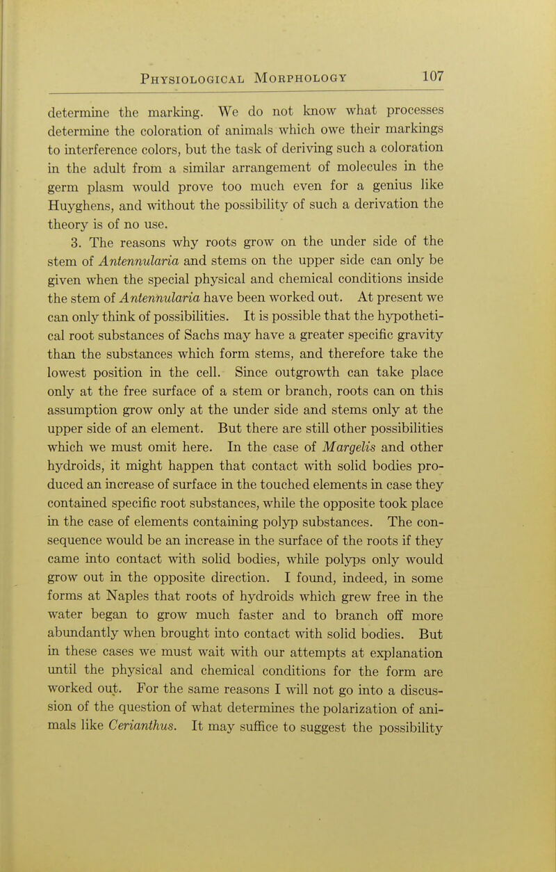 determine the marking. We do not know what processes determine the coloration of animals which owe their markings to interference colors, but the task of deriving such a coloration in the adult from a similar arrangement of molecules in the germ plasm would prove too much even for a genius like Huyghens, and without the possibility of such a derivation the theory is of no use. 3. The reasons why roots grow on the under side of the stem of Antennularia and stems on the upper side can only be given when the special physical and chemical conditions inside the stem of Antennularia have been worked out. At present we can only think of possibilities. It is possible that the hypotheti- cal root substances of Sachs may have a greater specific gravity than the substances which form stems, and therefore take the lowest position in the cell. Since outgrowth can take place only at the free surface of a stem or branch, roots can on this assumption grow only at the under side and stems only at the upper side of an element. But there are still other possibilities which we must omit here. In the case of Margelis and other hydroids, it might happen that contact with solid bodies pro- duced an increase of surface in the touched elements in case they contained specific root substances, while the opposite took place in the case of elements containing polyp substances. The con- sequence would be an increase in the surface of the roots if they came into contact with solid bodies, while polyps only would grow out in the opposite direction. I found, indeed, in some forms at Naples that roots of hydroids which grew free in the water began to grow much faster and to branch off more abundantly when brought into contact with solid bodies. But in these cases we must wait with our attempts at explanation until the physical and chemical conditions for the form are worked out. For the same reasons I will not go into a discus- sion of the question of what determines the polarization of ani- mals like Cerianthus. It may suffice to suggest the possibility