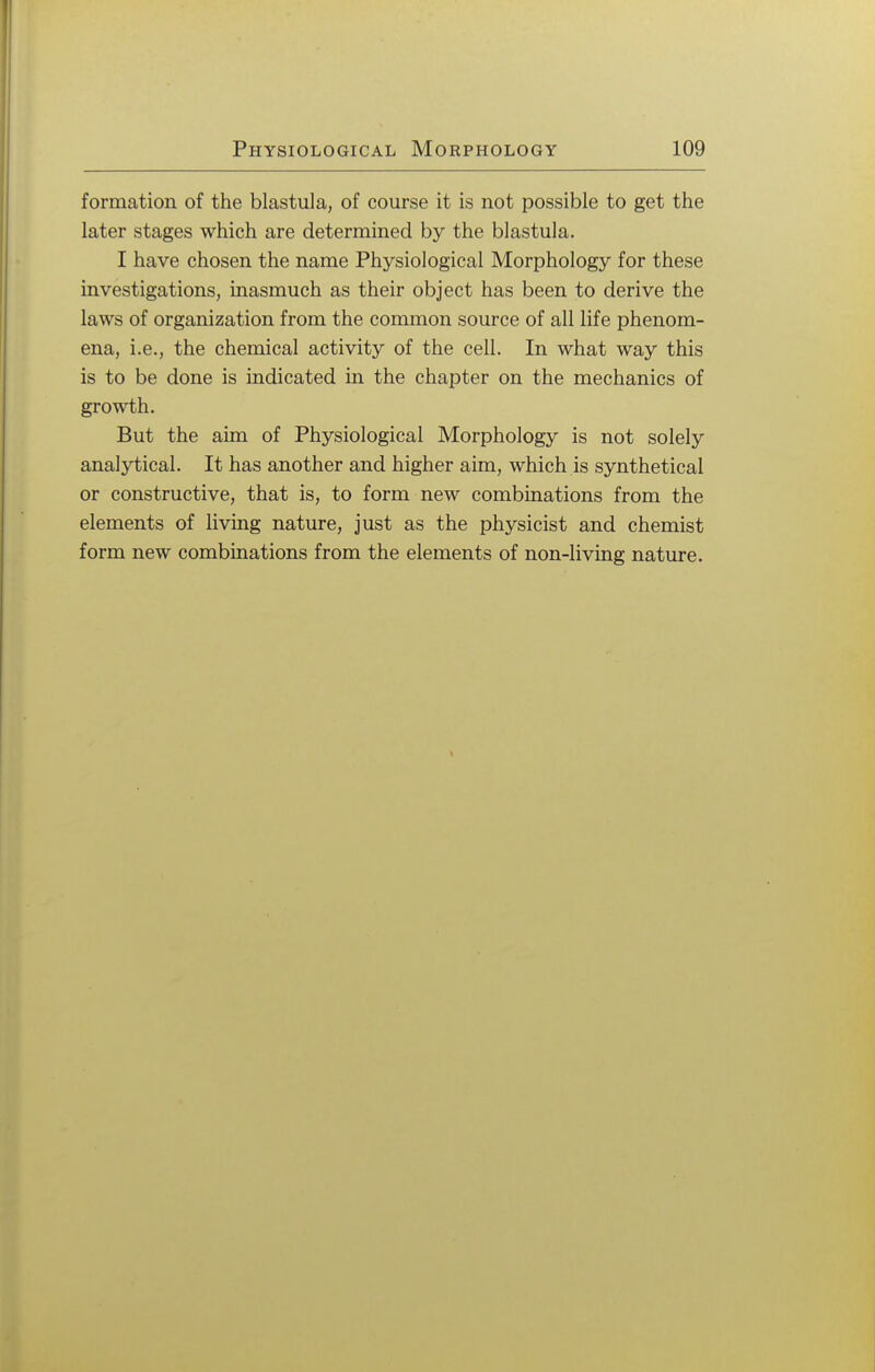 formation of the blastula, of course it is not possible to get the later stages which are determined by the blastula. I have chosen the name Physiological Morphology for these investigations, inasmuch as their object has been to derive the laws of organization from the common source of all life phenom- ena, i.e., the chemical activity of the cell. In what way this is to be done is indicated in the chapter on the mechanics of growth. But the aim of Physiological Morphology is not solely analytical. It has another and higher aim, which is synthetical or constructive, that is, to form new combinations from the elements of living nature, just as the physicist and chemist form new combinations from the elements of non-living nature.