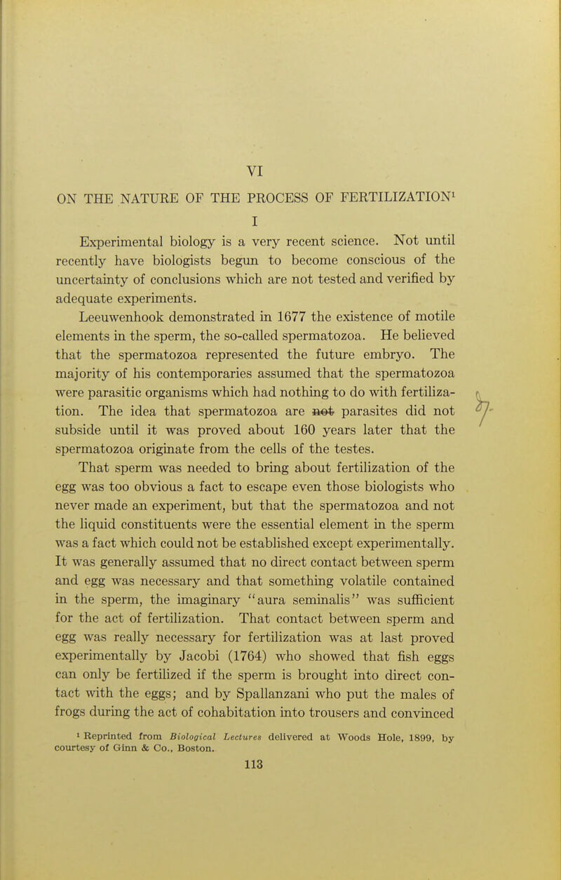 VI ON THE NATURE OF THE PROCESS OF FERTILIZATION1 I Experimental biology is a very recent science. Not until recently have biologists begun to become conscious of the uncertainty of conclusions which are not tested and verified by adequate experiments. Leeuwenhook demonstrated in 1677 the existence of motile elements in the sperm, the so-called spermatozoa. He believed that the spermatozoa represented the future embryo. The majority of his contemporaries assumed that the spermatozoa were parasitic organisms which had nothing to do with fertiliza- tion. The idea that spermatozoa are parasites did not subside until it was proved about 160 years later that the spermatozoa originate from the cells of the testes. That sperm was needed to bring about fertilization of the egg was too obvious a fact to escape even those biologists who never made an experiment, but that the spermatozoa and not the liquid constituents were the essential element in the sperm was a fact which could not be established except experimentally. It was generally assumed that no direct contact between sperm and egg was necessary and that something volatile contained in the sperm, the imaginary aura seminalis was sufficient for the act of fertilization. That contact between sperm and egg was really necessary for fertilization was at last proved experimentally by Jacobi (1764) who showed that fish eggs can only be fertilized if the sperm is brought into direct con- tact with the eggs; and by Spallanzani who put the males of frogs during the act of cohabitation into trousers and convinced 1 Reprinted from Biological Lectures delivered at Woods Hole, 1899, by courtesy of Ginn & Co., Boston.