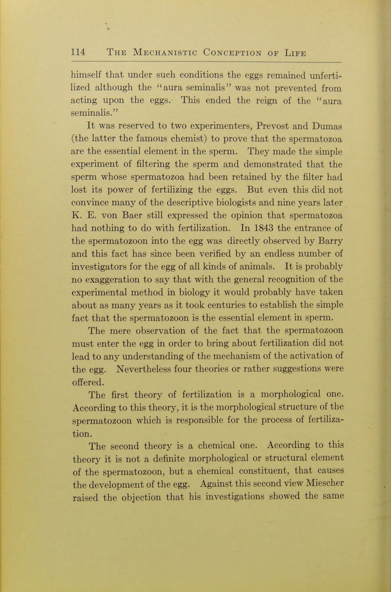 himself that under such conditions the eggs remained unferti- lized although the aura seminalis was not prevented from acting upon the eggs. This ended the reign of the aura seminalis.'' It was reserved to two experimenters, Prevost and Dumas (the latter the famous chemist) to prove that the spermatozoa are the essential element in the sperm. They made the simple experiment of filtering the sperm and demonstrated that the sperm whose spermatozoa had been retained by the filter had lost its power of fertilizing the eggs. But even this did not convince many of the descriptive biologists and nine years later K. E. von Baer still expressed the opinion that spermatozoa had nothing to do with fertilization. In 1843 the entrance of the spermatozoon into the egg was directly observed by Barry and this fact has since been verified by an endless number of investigators for the egg of all kinds of animals. It is probably no exaggeration to say that with the general recognition of the experimental method in biology it would probably have taken about as many years as it took centuries to establish the simple fact that the spermatozoon is the essential element in sperm. The mere observation of the fact that the spermatozoon must enter the egg in order to bring about fertilization did not lead to any understanding of the mechanism of the activation of the egg. Nevertheless four theories or rather suggestions were offered. The first theory of fertilization is a morphological one. According to this theory, it is the morphological structure of the spermatozoon which is responsible for the process of fertiliza- tion. The second theory is a chemical one. According to this theory it is not a definite morphological or structural element of the spermatozoon, but a chemical constituent, that causes the development of the egg. Against this second view Miescher raised the objection that his investigations showed the same