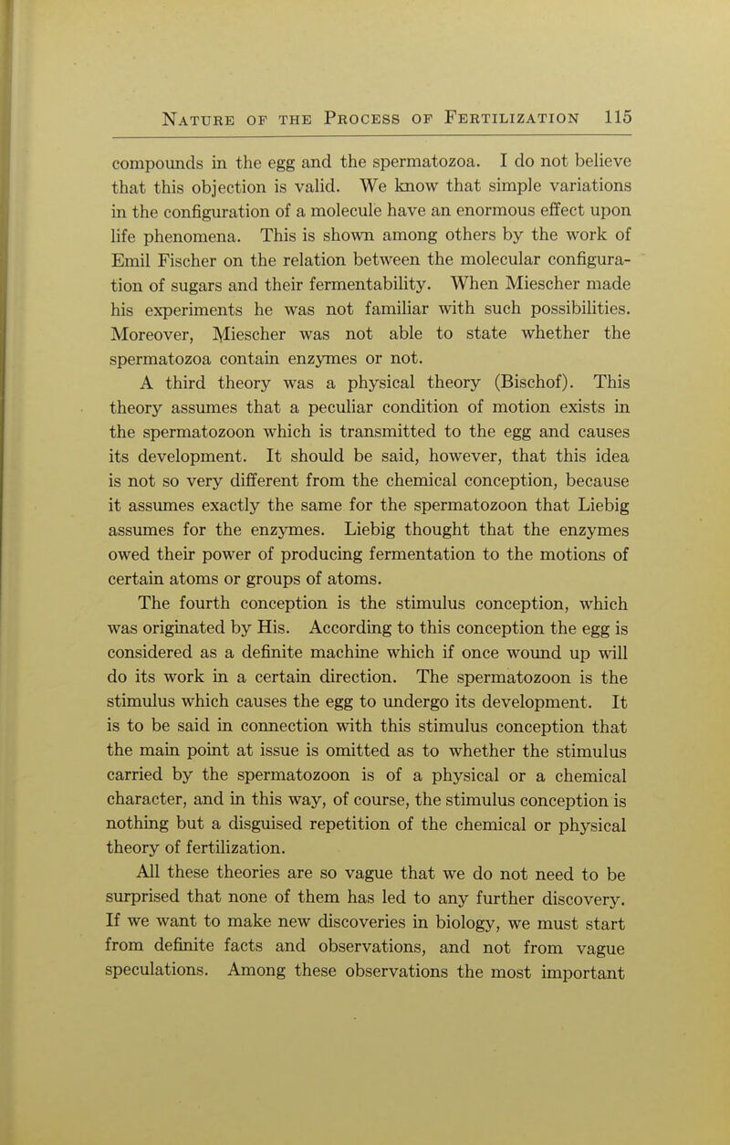 compounds in the egg and the spermatozoa. I do not believe that this objection is valid. We know that simple variations in the configuration of a molecule have an enormous effect upon life phenomena. This is shown among others by the work of Emil Fischer on the relation between the molecular configura- tion of sugars and their fermentability. When Miescher made his experiments he was not familiar with such possibilities. Moreover, Miescher was not able to state whether the spermatozoa contain enzymes or not. A third theory was a physical theory (Bischof). This theory assumes that a peculiar condition of motion exists in the spermatozoon which is transmitted to the egg and causes its development. It should be said, however, that this idea is not so very different from the chemical conception, because it assumes exactly the same for the spermatozoon that Liebig assumes for the enzymes. Liebig thought that the enzymes owed their power of producing fermentation to the motions of certain atoms or groups of atoms. The fourth conception is the stimulus conception, which was originated by His. According to this conception the egg is considered as a definite machine which if once wound up will do its work in a certain direction. The spermatozoon is the stimulus which causes the egg to undergo its development. It is to be said in connection with this stimulus conception that the main point at issue is omitted as to whether the stimulus carried by the spermatozoon is of a physical or a chemical character, and in this way, of course, the stimulus conception is nothing but a disguised repetition of the chemical or physical theory of fertilization. All these theories are so vague that we do not need to be surprised that none of them has led to any further discovery. If we want to make new discoveries in biology, we must start from definite facts and observations, and not from vague speculations. Among these observations the most important