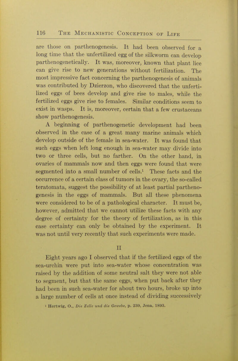 are those on parthenogenesis. It had been observed for a long time that the unfertilized egg of the silkworm can develop parthenogenetically. It was, moreover, known that plant lice can give rise to new generations without fertilization. The most impressive fact concerning the parthenogenesis of animals was contributed by Dzierzon, who discovered that the unferti- lized eggs of bees develop and give rise to males, while the fertilized eggs give rise to females. Similar conditions seem to exist in wasps. It is, moreover, certain that a few crustaceans show parthenogenesis. A beginning of parthenogenetic development had been observed in the case of a great many marine animals which develop outside of the female in sea-water. It was found that such eggs when left long enough in sea-water may divide into two or three cells, but no farther. On the other hand, in ovaries of mammals now and then eggs were found that were segmented into a small number of cells.1 These facts and the occurrence of a certain class of tumors in the ovary, the so-called teratomata, suggest the possibility of at least partial partheno- genesis in the eggs of mammals. But all these phenomena were considered to be of a pathological character. It must be, however, admitted that we cannot utilize these facts with any degree of certainty for the theory of fertilization, as in this case certainty can only be obtained by the experiment. It was not until very recently that such experiments were made. II Eight years ago I observed that if the fertilized eggs of the sea-urchin were put into sea-water whose concentration was raised by the addition of some neutral salt they were not able to segment, but that the same eggs, when put back after they had been in such sea-water for about two hours, broke up into a large number of cells at once instead of dividing successively i Hertwig, O., Die Zelle xind die Gewebe, p. 239, Jena, 1S93.