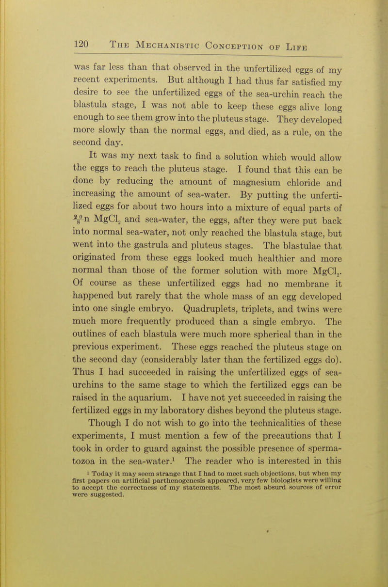 was far less than that observed in the unfertilized eggs of my recent experiments. But although I had thus far satisfied my desire to see the unfertilized eggs of the sea-urchin reach the blastula stage, I was not able to keep these eggs alive long enough to see them grow into the pluteus stage. They developed more slowly than the normal eggs, and died, as a rule, on the second day. It was my next task to find a solution which would allow the eggs to reach the pluteus stage. I found that this can be done by reducing the amount of magnesium chloride and increasing the amount of sea-water. By putting the unferti- lized eggs for about two hours into a mixture of equal parts of Tn MgCl2 and sea-water, the eggs, after they were put back into normal sea-water, not only reached the blastula stage, but went into the gastrula and pluteus stages. The blastulae that originated from these eggs looked much healthier and more normal than those of the former solution with more MgCl2. Of course as these unfertilized eggs had no membrane it happened but rarely that the whole mass of an egg developed into one single embryo. Quadruplets, triplets, and twins were much more frequently produced than a single embryo. The outlines of each blastula were much more spherical than in the previous experiment. These eggs reached the pluteus stage on the second day (considerably later than the fertilized eggs do). Thus I had succeeded in raising the unfertilized eggs of sea- urchins to the same stage to which the fertilized eggs can be raised in the aquarium. I have not yet succeeded in raising the fertilized eggs in my laboratory dishes beyond the pluteus stage. Though I do not wish to go into the technicalities of these experiments, I must mention a few of the precautions that I took in order to guard against the possible presence of sperma- tozoa in the sea-water.1 The reader who is interested in this 1 Today it may seem strange that I had to meet such objections, but when my first papers on artificial parthenogenesis appeared, very few biologists were willing to accept the correctness of my statements. The most absurd sources of error were suggested.