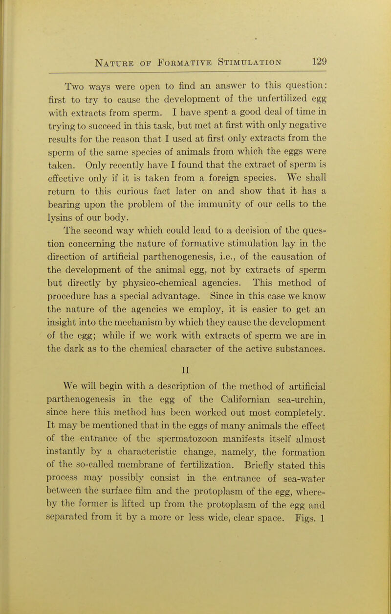 Two ways were open to find an answer to this question: first to try to cause the development of the unfertilized egg with extracts from sperm. I have spent a good deal of time in trying to succeed in this task, but met at first with only negative results for the reason that I used at first only extracts from the sperm of the same species of animals from which the eggs were taken. Only recently have I found that the extract of sperm is effective only if it is taken from a foreign species. We shall return to this curious fact later on and show that it has a bearing upon the problem of the immunity of our cells to the lysins of our body. The second way which could lead to a decision of the ques- tion concerning the nature of formative stimulation lay in the direction of artificial parthenogenesis, i.e., of the causation of the development of the animal egg, not by extracts of sperm but directly by physico-chemical agencies. This method of procedure has a special advantage. Since in this case we know the nature of the agencies we employ, it is easier to get an insight into the mechanism by which they cause the development of the egg; while if we work with extracts of sperm we are in the dark as to the chemical character of the active substances. II We will begin with a description of the method of artificial parthenogenesis in the egg of the Californian sea-urchin, since here this method has been worked out most completely. It may be mentioned that in the eggs of many animals the effect of the entrance of the spermatozoon manifests itself almost instantly by a characteristic change, namely, the formation of the so-called membrane of fertilization. Briefly stated this process may possibly consist in the entrance of sea-water between the surface film and the protoplasm of the egg, where- by the former is lifted up from the protoplasm of the egg and separated from it by a more or less wide, clear space. Figs. 1