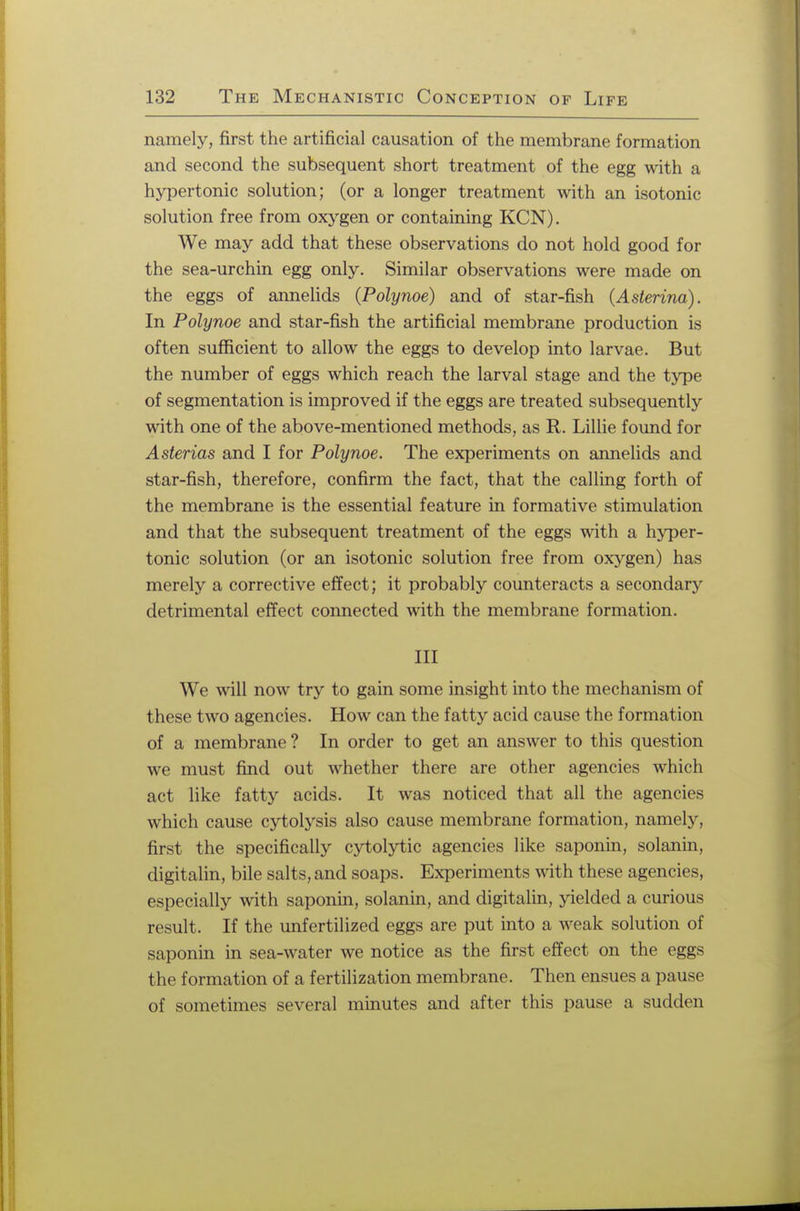 namely, first the artificial causation of the membrane formation and second the subsequent short treatment of the egg with a hypertonic solution; (or a longer treatment with an isotonic solution free from oxygen or containing KCN). We may add that these observations do not hold good for the sea-urchin egg only. Similar observations were made on the eggs of annelids (Polynoe) and of star-fish (Asterina). In Polynoe and star-fish the artificial membrane production is often sufficient to allow the eggs to develop into larvae. But the number of eggs which reach the larval stage and the type of segmentation is improved if the eggs are treated subsequently with one of the above-mentioned methods, as R. Lillie found for Asterias and I for Polynoe. The experiments on annelids and star-fish, therefore, confirm the fact, that the calling forth of the membrane is the essential feature in formative stimulation and that the subsequent treatment of the eggs with a hyper- tonic solution (or an isotonic solution free from oxygen) has merely a corrective effect; it probably counteracts a secondary detrimental effect connected with the membrane formation. Ill We will now try to gain some insight into the mechanism of these two agencies. How can the fatty acid cause the formation of a membrane? In order to get an answer to this question we must find out whether there are other agencies which act like fatty acids. It was noticed that all the agencies which cause cytolysis also cause membrane formation, namely, first the specifically cytolytic agencies like saponin, solanin, digitalin, bile salts, and soaps. Experiments with these agencies, especially with saponin, solanin, and digitalin, yielded a curious result. If the unfertilized eggs are put into a weak solution of saponin in sea-water we notice as the first effect on the eggs the formation of a fertilization membrane. Then ensues a pause of sometimes several minutes and after this pause a sudden