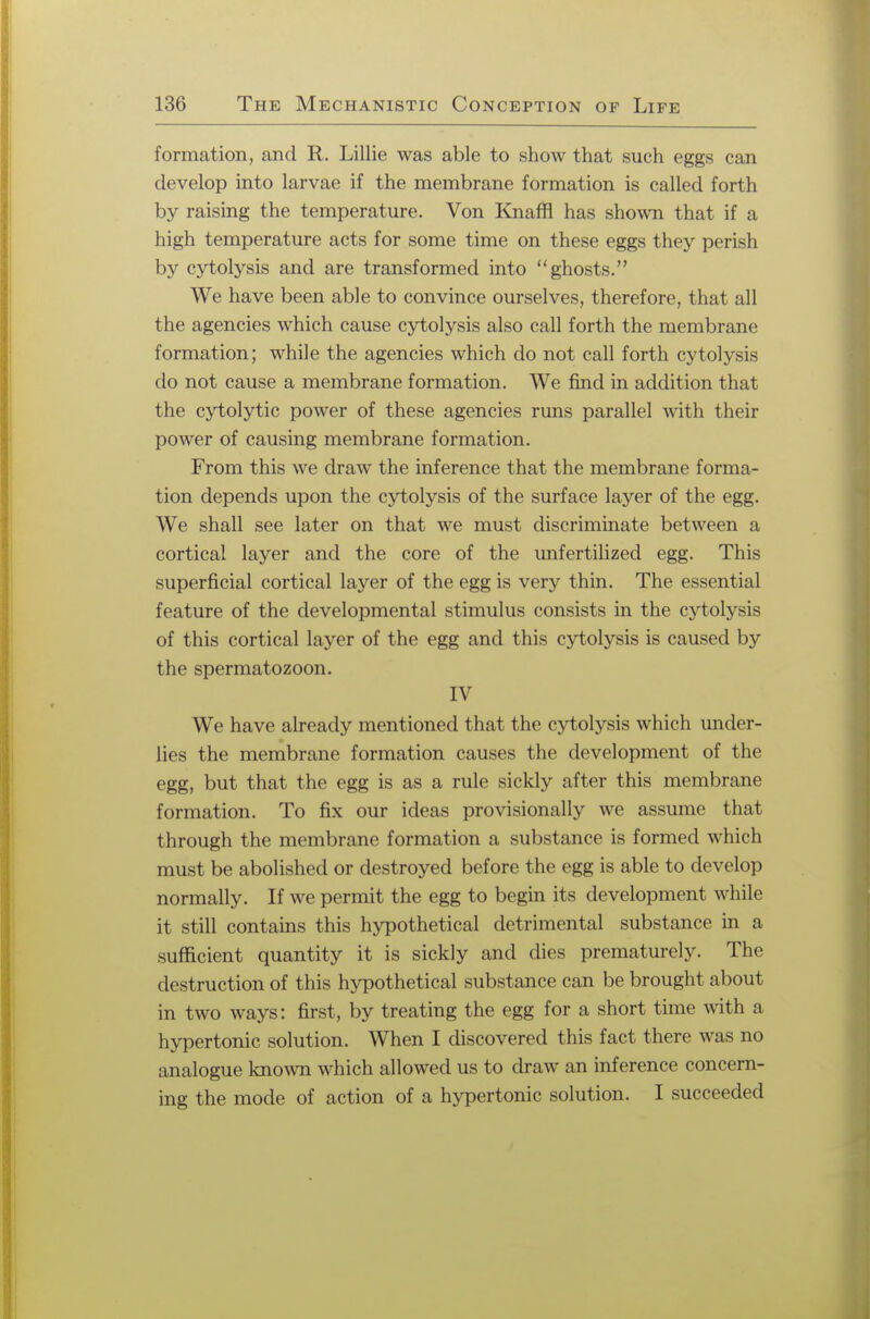 formation, and R. Lillie was able to show that such eggs can develop into larvae if the membrane formation is called forth by raising the temperature. Von Knafn has shown that if a high temperature acts for some time on these eggs they perish by cytolysis and are transformed into ghosts. We have been able to convince ourselves, therefore, that all the agencies which cause cytolysis also call forth the membrane formation; while the agencies which do not call forth cytolysis do not cause a membrane formation. We find in addition that the cytolytic power of these agencies rmis parallel with their power of causing membrane formation. From this we draw the inference that the membrane forma- tion depends upon the cytolysis of the surface layer of the egg. We shall see later on that we must discriminate between a cortical layer and the core of the unfertilized egg. This superficial cortical layer of the egg is very thin. The essential feature of the developmental stimulus consists in the cytolysis of this cortical layer of the egg and this cytolysis is caused by the spermatozoon. IV We have already mentioned that the cytolysis which under- lies the membrane formation causes the development of the egg, but that the egg is as a rule sickly after this membrane formation. To fix our ideas provisionally we assume that through the membrane formation a substance is formed which must be abolished or destroyed before the egg is able to develop normally. If we permit the egg to begin its development while it still contains this hypothetical detrimental substance in a sufficient quantity it is sickly and dies prematurely. The destruction of this hypothetical substance can be brought about in two ways: first, by treating the egg for a short time with a hypertonic solution. When I discovered this fact there was no analogue known which allowed us to draw an inference concern- ing the mode of action of a hypertonic solution. I succeeded