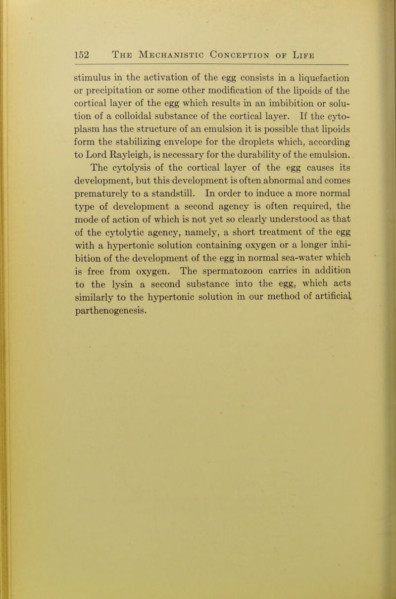 stimulus in the activation of the egg consists in a liquefaction or precipitation or some other modification of the lipoids of the cortical layer of the egg which results in an imbibition or solu- tion of a colloidal substance of the cortical layer. If the cyto- plasm has the structure of an emulsion it is possible that lipoids form the stabilizing envelope for the droplets which, according to Lord Rayleigh, is necessary for the durability of the emulsion. The cytolysis of the cortical layer of the egg causes its development, but this development is often abnormal and comes prematurely to a standstill. In order to induce a more normal type of development a second agency is often required, the mode of action of which is not yet so clearly understood as that of the cytolytic agency, namely, a short treatment of the egg with a hypertonic solution containing oxygen or a longer inhi- bition of the development of the egg in normal sea-water which is free from oxygen. The spermatozoon carries in addition to the lysin a second substance into the egg, which acts similarly to the hypertonic solution in our method of artificial parthenogenesis.