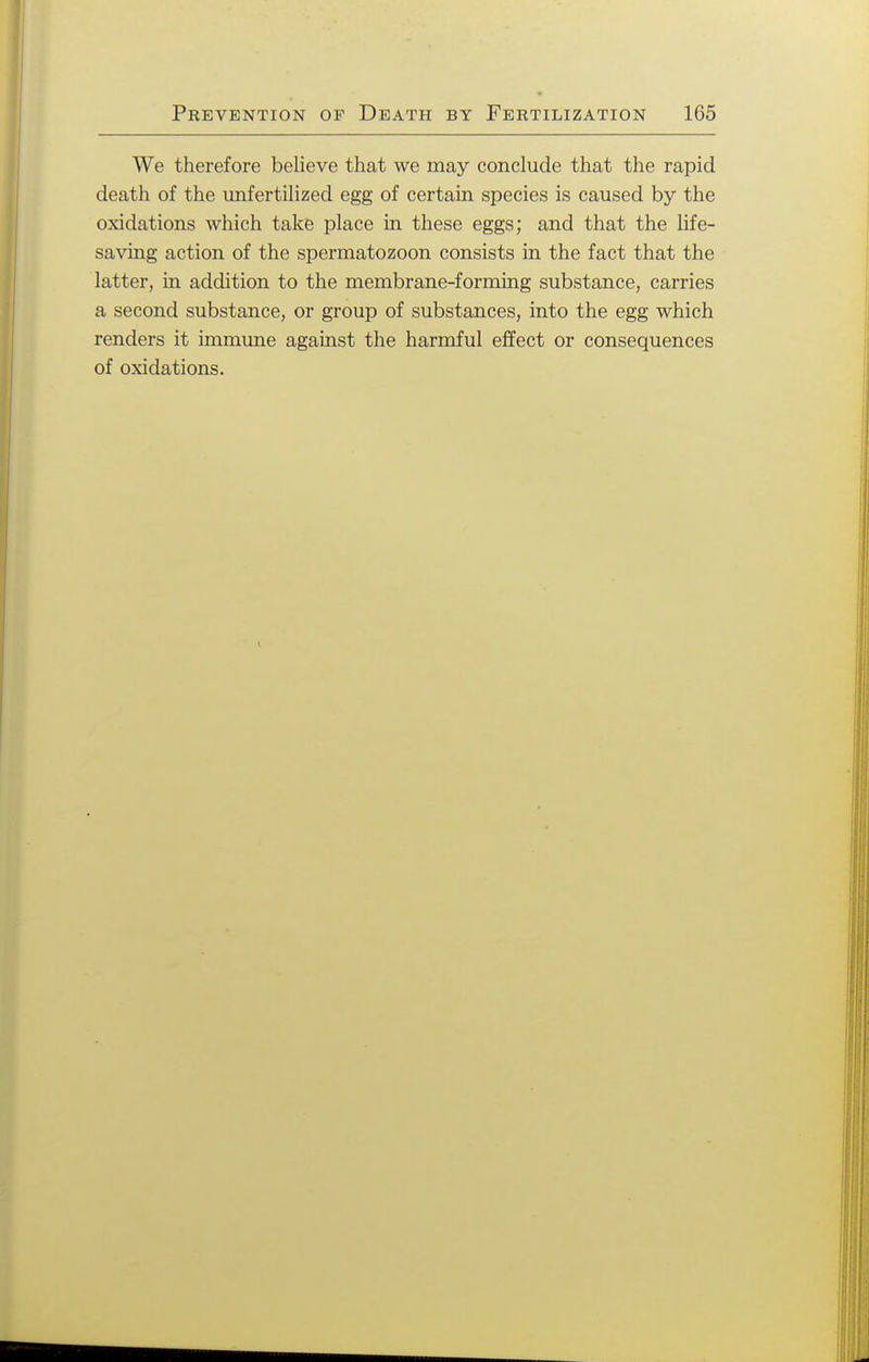 We therefore believe that we may conclude that the rapid death of the unfertilized egg of certain species is caused by the oxidations which take place in these eggs; and that the life- saving action of the spermatozoon consists in the fact that the latter, in addition to the membrane-forming substance, carries a second substance, or group of substances, into the egg which renders it immune against the harmful effect or consequences of oxidations.