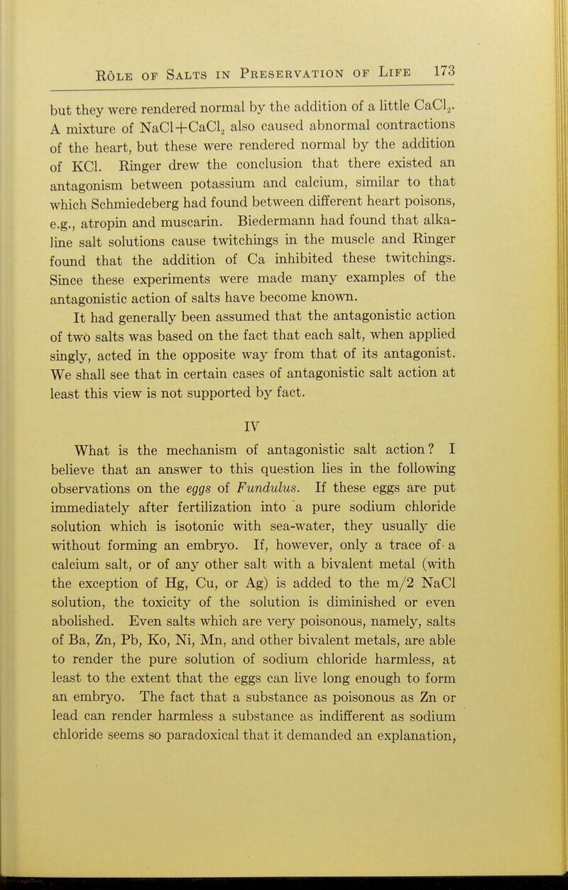 but they were rendered normal by the addition of a little CaCl2. A mixture of NaCl+CaCl2 also caused abnormal contractions of the heart, but these were rendered normal by the addition of KC1. Ringer drew the conclusion that there existed an antagonism between potassium and calcium, similar to that which Schmiedeberg had found between different heart poisons, e.g., atropin and muscarin. Biedermann had found that alka- line salt solutions cause twitchings in the muscle and Ringer found that the addition of Ca inhibited these twitchings. Since these experiments were made many examples of the antagonistic action of salts have become known. It had generally been assumed that the antagonistic action of two salts was based on the fact that each salt, when applied singly, acted in the opposite way from that of its antagonist. We shall see that in certain cases of antagonistic salt action at least this view is not supported by fact. IV What is the mechanism of antagonistic salt action? I believe that an answer to this question lies in the following observations on the eggs of Fundulus. If these eggs are put immediately after fertilization into a pure sodium chloride solution which is isotonic with sea-water, they usually die without forming an embryo. If, however, only a trace of - a calcium salt, or of any other salt with a bivalent metal (with the exception of Hg, Cu, or Ag) is added to the m/2 NaCl solution, the toxicity of the solution is diminished or even abolished. Even salts which are very poisonous, namely, salts of Ba, Zn, Pb, Ko, Ni, Mn, and other bivalent metals, are able to render the pure solution of sodium chloride harmless, at least to the extent that the eggs can live long enough to form an embryo. The fact that a substance as poisonous as Zn or lead can render harmless a substance as indifferent as sodium chloride seems so paradoxical that it demanded an explanation,