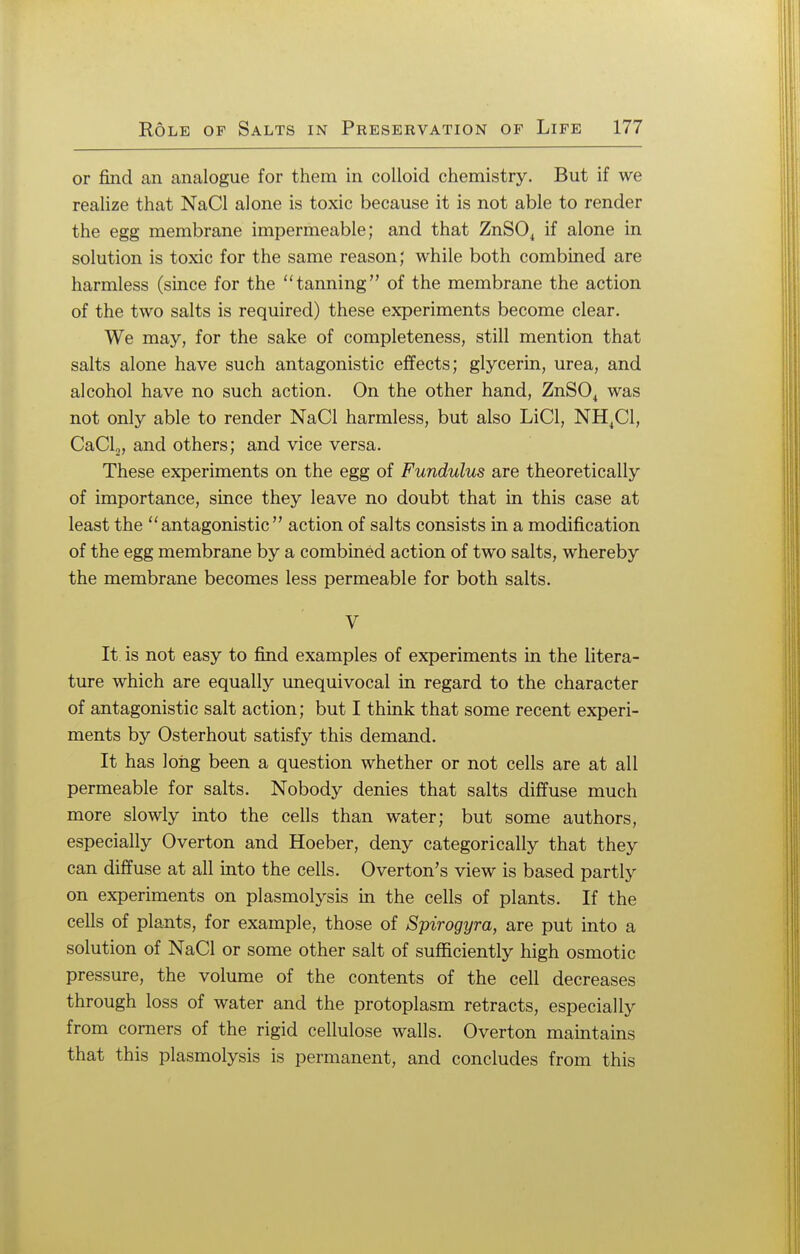 or find an analogue for them in colloid chemistry. But if we realize that NaCl alone is toxic because it is not able to render the egg membrane impermeable; and that ZnS04 if alone in solution is toxic for the same reason; while both combined are harmless (since for the tanning of the membrane the action of the two salts is required) these experiments become clear. We may, for the sake of completeness, still mention that salts alone have such antagonistic effects; glycerin, urea, and alcohol have no such action. On the other hand, ZnS04 was not only able to render NaCl harmless, but also LiCl, NH4C1, CaCl2, and others; and vice versa. These experiments on the egg of Fundulus are theoretically of importance, since they leave no doubt that in this case at least the antagonistic action of salts consists in a modification of the egg membrane by a combined action of two salts, whereby the membrane becomes less permeable for both salts. V It is not easy to find examples of experiments in the litera- ture which are equally unequivocal in regard to the character of antagonistic salt action; but I think that some recent experi- ments by Osterhout satisfy this demand. It has long been a question whether or not cells are at all permeable for salts. Nobody denies that salts diffuse much more slowly into the cells than water; but some authors, especially Overton and Hoeber, deny categorically that they can diffuse at all into the cells. Overton's view is based partly on experiments on plasmolysis in the cells of plants. If the cells of plants, for example, those of Spirogyra, are put into a solution of NaCl or some other salt of sufficiently high osmotic pressure, the volume of the contents of the cell decreases through loss of water and the protoplasm retracts, especially from corners of the rigid cellulose walls. Overton maintains that this plasmolysis is permanent, and concludes from this